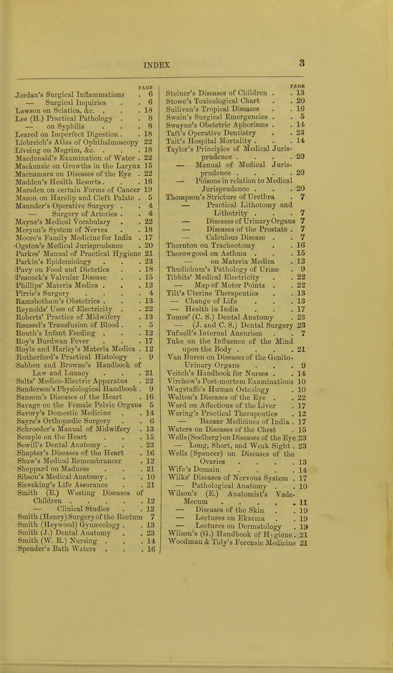 Jordan's Surgical Inflammations . 6 — Surgical Inquiries . . 6 Lawson on Sciatica, &c. . . .IS Lee (H.) Practical Pathology . . 8 — on Syphilis . . .8 Leared on Imperfect Digestion . . 18 Liebreich's Atlas of Ophthalmoscopy 22 Liveiiig on Megrim, &c. . . .18 Macdonald's Examination of Water . 22 Mackenzie on Growths in the Larynx ] 5 Macnamarn on Diseases of the Eye . 22 Madden's Health Resorts . . .16 Marsden on certain Forms of Cancer 19 Maso!i on Harelip and Cleft Palate . 5 Maunder's Operative Surgery . . 4 — Surgery of Art(3ries . . 4 Mayne's Medical Vocabulary . . 22 Meryon's System of Nerves . . 18 Moore's Family Medicine for India . 17 Ogston's Medical Jurisprudence . 20 Parkes' Manual of Practical Hygiene 21 Parkin's Epidemiology . . .23 iPavy on Food and Dietetics . . 18 tPeacock's Valvular Disease . . 15 Phillips' Materia Medica . . .12 Pirrie's Surgery .... 4 Ramsbotham's Obstetrics . . .13 Reynolds' Uses of Electricity . . 22 Roberts' Practice of Midwifery , 13 Roussel's Transfusion of Blood . . 5 Routh's Infant Feeding . . .12 Roy's Burdwan Fever . . .17 Royle and Harley's Materia Medica . 12 Rutherford's Practical Histology . 9 Sabben and Browne's Handbook of Law and Iiunacy . . .21 . Salts'Medico-Electric Apparatus . 22 Sanderson's Physiological Handbook . 9 Sansom's Diseases of the Heart . 16 Savage on the Female Pelvic Organs 5 Savory's Domestic Medicine . . 14 Sayre's Orthopaadic Surgery . . 6 Schroeder's Manual of Midwifery . 13 Semple on the Heart . . .15 SewUl's Dental Anatomy . . .23 Shapter's Diseases of the Heart . 16 Shaw's Medical Remembrancer • 12 Sheppard on Madness . . .21 Sibson's Medical Anatomy. . .10 Sieveking's Life Assurance . . 21 Smith (E.) Wasting Diseases of Children . . . . .12 — Clinical Studies . . 12 Smith (Henry) Surgery of the Rectum 7 Smith (Heywood) Gynascology . . 13 Smith (J.) Dental Anatomy . , 23 Smith (W. R.) Nursing . . .14 Spender's Bath Waters . . .16 PAQB Stcincr's Diseases of Children . . 13 Stowe's Toxicological Chart . . 20 Sullivan's Tropical Diseases . . 16 Swain's Surgical Emergencicg . . 5 Swayne's Obstetric Aphorisms . . 14 Taft's Operative Dentistry . . 23 Tait's Hospital Mortality . . .14 Taylor's Principles of Medical Juris- prudence . . . .20 — Manual of Medical Juris- prudence . . . .20 — Poisons in relation to Medical Jurisprudence . . .20 Thompson's Stricture of Urethra . 7 — Practical Lithotomy and Lithotrity . . .7 — Diseases of Urinary Organs 7 — Diseases of the Prostate . 7 — Calculous Disease . . 7 Thornton on Tracheotomy . . 16 Thorowgood on Asthma . . .15 — on Materia Medica . 12 Thudichum's Pathology of Urine . 9 Tibbits' Medical Electricity . . 22 — Map of Motor Points . . 22 Tilt's Uterine Therapeutics . . 13 — Change of Life . . .13 — Health in India , . .17 Tomes' (C. S.) Dental Anatomy . 23 — (J. and C. S.) Dental Surgery 23 Tufnell's Internal Aneurism . . 7 Take on the Influence of the Mind upon the Body . . . .21 Van Buren on Diseases of the Genito- urinary Organs . . ,9 Veitch's Handbook for Nurses . . 14 Virchow's Post-mortem Examinations 10 Wagstaffe's Human Osteology . 10 Walton's Diseases of the Eye . . 22 Ward on Afiections of the Liver . 17 Waring's Practical Therapeutics . 12 — Bazaar Medicines of India . 17 Waters on Diseases of the Chest . 15 Wells (Soelberg) on Diseases of the Eye 23 — Long, Short, and Weak Sight. 23 Wells (Spencer) on Diseases of the Ovaries . . . .13 Wife's Domain . . . .14 Wilks' Diseases of Nervous System . 17 — Pathological Anatomy . . 10 Wilson's (E.) Anatomist's Vade- Mecum . . . . ,11 — Diseases of the Skin . . 19 — Lectures on Ekzema . . 19 — Lectures on Dermatology . 19 Wilson's (G.) Handbook of H\giene. 21 Woodman & Tidy's Forensic Medicine 21