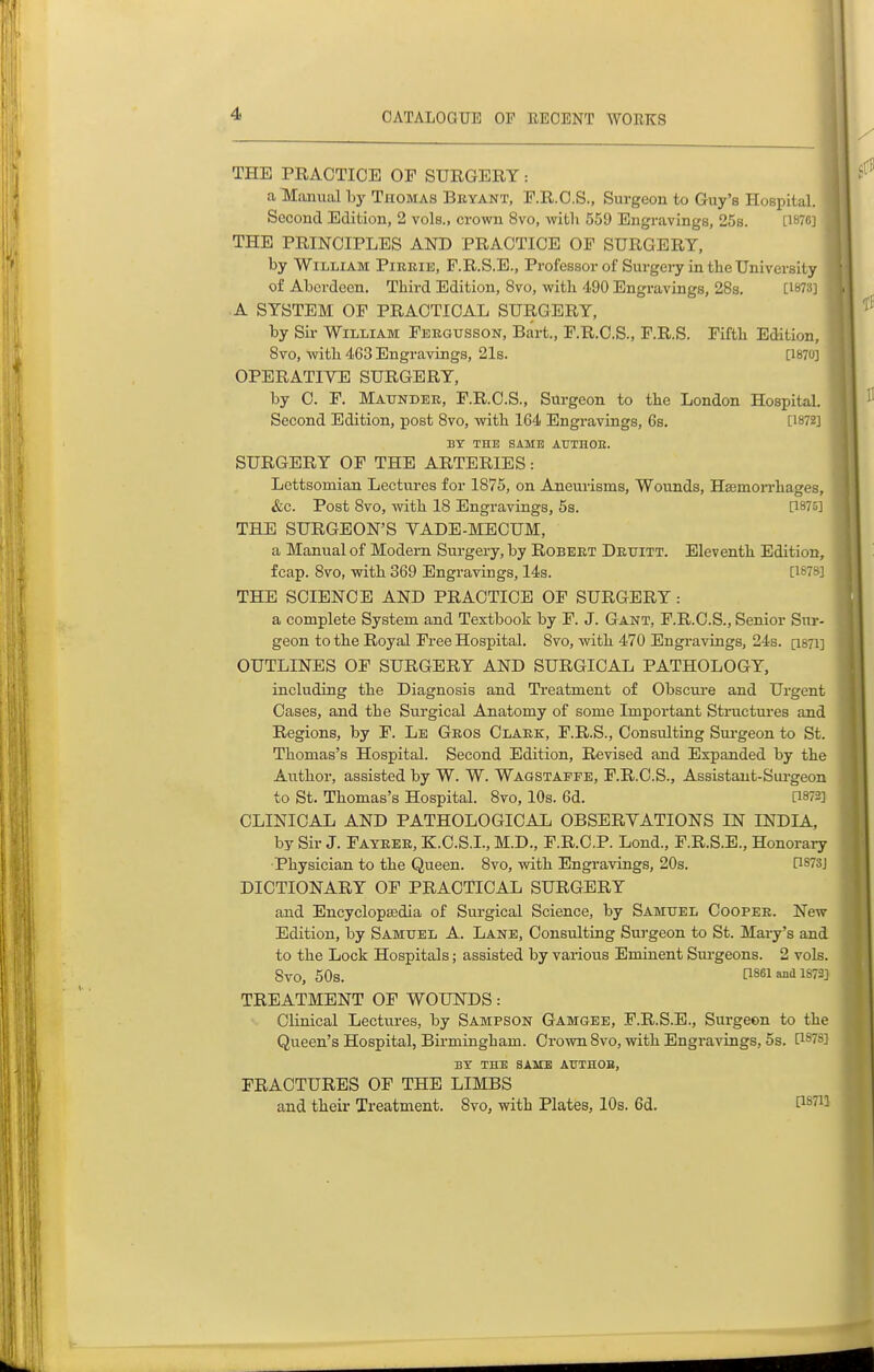 THE PRACTICE OF SURGERY: a Manual bj'Thomas Bbyant, r.R.O.S., Surgeon to Guy's Hospital. Second Edition, 2 vols., crown 8vo, with 559 Engravings, 25s. [187C] THE PRINCIPLES AND PRACTICE OF SURGERY, by William Pireie, F.R.S.E., Professor of Surgery in the University of Aberdeen. Third Edition, 8vo, with 490 Engravings, 28s. [1873] A SYSTEM OF PRACTICAL SURGERY, by Sir William Feegusson, Bart., F.R.O.S., F.R.S. Fifth Edition, 8vo, with 463 Engravings, 21s. [1870] OPERATIVE SURGERY, by 0. F. Maunder, F.R.C.S., Surgeon to the London Hospital. Second Edition, post 8vo, with 164 Engravings, 6s. [1872] BY THE SAME AUTHOE. SURGERY OF THE ARTERIES: Lettsomian Lectures for 1875, on Aneurisms, Wounds, Haemon-hages, &c. Post 8vo, with 18 Engravings, 5s. [I87u] THE SURGEON'S VADE-MECUM, a Manual of Modern Surgery, by Robert Drxjitt. Eleventh Edition, fcap. 8vo, with 369 Engravings, 14s. [1*7^^] THE SCIENCE AND PRACTICE OF SURGERY: a complete System and Textbook by F. J. Gant, F.R.O.S., Senior Sur- geon to the Royal Free Hospital. 8vo, with 470 Engravings, 24s. [I871] OUTLINES OF SURGERY AND SURGICAL PATHOLOGY, including the Diagnosis and Treatment of Obscui-e and Urgent Oases, and the Surgical Anatomy of some Important Structures and Regions, by F. Le Gros Clark, F.R.S., Consulting Sui-geon to St. Thomas's Hospital. Second Edition, Revised and Expanded by the Author, assisted by W. W. Wagstaffe, F.R.C.S., Assistaut-Siu-geon to St. Thomas's Hospital. 8vo, 10s. 6d. [1872] CLINICAL AND PATHOLOGICAL OBSERVATIONS IN INDIA, by Sir J. Fayree, K.C.S.I., M.D., F.R.C.P. Lond., F.R.S.E., Honorary ■Physician to the Queen. 8vo, with Engravings, 20s. [1873J DICTIONARY OF PRACTICAL SURGERY and Encyclopaedia of Surgical Science, by Samuel Cooper. New Edition, by Samuel A. Lane, Consulting Surgeon to St. Mary's and to the Lock Hospitals; assisted by various Eminent Surgeons. 2 vols. 8vO, 50s. [1861 and 1872] TREATMENT OF WOUNDS: Clinical Lectures, by Sampson Gamgee, F.R.S.E., Surgeon to the Queen's Hospital, Birmingham. Crown 8vo, with Engravings, 5s. [187S] BY THE SAME AUTHOB, FRACTURES OF THE LIMBS and their Treatment. 8vo, with Plates, 10s. 6d. P8711