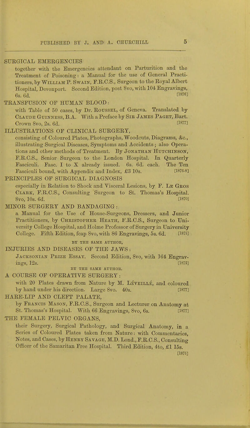 SURGICAL EMERGENCIES together with the Emergencies attendant on Parturition and the Treatment of Poisoning: a Manual for the i;se of General Practi- tioners, by William P. Swain, F.R.C.S., Surgeon to the Royal Albei-t Hospital, Devonport. Second Edition, post 8vo, with 104' Engravings, 6s. 6d. [^876] TRANSFUSION OF HUMAN BLOOD: with Table of 50 cases, by Dr. RotrsSEL, of Geneva. Translated by Olattde Guinness, B.A. With a Preface by Sir James Paget, Bart. Crown 8vo, 2s. 6d. ^1877] ILLUSTRATIONS OF CLINICAL SURGERY, consisting of Coloured Plates, Photographs, Woodcuts, Diagrams, &c., illustrating Surgical Diseases, Symptoms and Accidents; also Opera- tions and other methods of Treatment. By Jonathan Hutchinson, F.R.C.S., Senior Surgeon to the London Hospital. In Quarterly Fasciculi. Fasc. I to X already issued. 6s. 6d. each. The Ten Fasciculi bound, with Appendix and Index, £3 10s. [1876-8] PRINCIPLES OF SURGICAL DIAGNOSIS especially in Relation to Shock and Visceral Lesions, by F. Le Geos Clark, F.R.C.S., Consulting Surgeon to St. Thomas's Hospital. 8vo, 10s. 6d. [1870] MINOR SURGERY AND BANDAGING: a Manual for the Use of House-Surgeons, Di-essers, and Junior Practitioners, by Oheistophee Heath, Jj'.R.O.S., Surgeon to Uni- versity College Hospital, and Holme Professor of Surgery in University College. Fifth Edition, fcap 8vo, with 86 Engravings, 5s. 6d. [1875] BT THE SAME ATJTHOE, INJURIES AND DISEASES OF THE JAWS: Jacksonian Prize Essay. Second Edition, 8vo, with ]6d Engrav- ings, 12s. [1872] BY THE SAME AUTHOB. A COURSE OF OPERATIYE SURGERY: with 20 Plates drawn fi-om Nature by M. Leveille, and coloured by hand under his direction. Large 8vo. 40s. [1877] HARE-LIP AND CLEFT PALATE, by Francis Mason, F.R.C.S., Surgeon and Lecturer on Anatomy at St. Thomas's Hospital. With 66 Engravings, 8vo, 6s. [1877] THE FEMALE PELYIC ORGANS, their Surgery, Surgical Pathology, and Sui-gical Anatomy, in a Series of Coloured Plates taken from Nature: with Commentaiies, Notes, and Cases, by Henry Savage, M.D. Lond., F.R.C.S., Consulting Officer of the Samaritan Free Hospital. Third Edition, 4to, £1 15s. [1875]