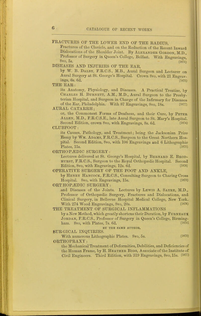 FRACTURES OF THE LOWER END OF THE RADIUS, Fractures of tlie Clavicle, and on the Reduction of the Recent Inward Dislocations of the Shoulder Joint. By Alexander Gordon, M.D., Professor of Surgery in Queen's College, Belfast. With Engravings, 8vO, 5s. [1875] DISEASES AND INJURIES OF THE EAR, by W. B. Dalbt, F.R.C.S., M.B., Aural Surgeon and Lecturer on Atu-al Surgery at St. George's Hospital. Crown 8vo, with 21 Engi-av- ings, 6s. 6d. [1873] THE EAR: its Anatomy, Physiology, and Diseases. A Practical Treatise, by Charles H. Burnett, A.M., M.D., Aural Surgeon to the Presby- terian Hospital, and Surgeon in Charge of the Infirmai-y for Diseases of the Ear, Philadelphia. With 87 Engravings, 8vo, 18s. [1877] AURAL CATARRH; or, the Commonest Forms of Deafness, and their Cure, by Peter. Allen, M.D., F.R.C.S.E., late Aural Surgeon to St. Mary's Hospital, Second Edition, crown 8vo, with Engravings, 8s. 6d. [1874] CLUBFOOT: its Causes, Pathology, and Treatment; being the Jacksonian Piize Essay by Wm. Adams, F.R.C.S., Surgeon to the Great Northern Hos- pital. Second Edition, 8vo, with 106 Engravings and 6 Lithogi-aphic- Plates, 15s. [1873], ORTHOPEDIC SURGERY: Lectures delivered at St. George's Hospital, by Bernard E. Brod- HTJRST, F.R.C.S., Surgeon to the Royal Orthopsedic Hospital. Second Edition, 8vo, with Engravings, 12s. 6d. [1876] OPERATIVE SURGERY OF THE FOOT AND ANKLE, by Henry Hancock, F.R.C.S., Consulting Surgeon to Chaiing Cross Hospital. 8vo, with Engravings, 15s. [1873] ORTHOPEDIC SURGERY: ,and Diseases of the Joints. Lectures by Lewis A. Sayre, M.D., Professor of Orthopaedic Surgery, Fractures and Dislocations, and; Clinical Surgery, in Bellevue Hospital Medical College, New York. With 274 Wood Engravings, 8vo, 20s. [1876] THE TREATMENT OF SURGICAL INFLAMMATIONS by a New Method, which greatly shortens their Dui'ation, by Furneaux Jordan, F.R.C.S., Professor of Siu'gery in Queen's College, Birming- ham. 8vo, with Plates, 7s. 6d. [1870] BX THE SAME ATJTHOE, SURGICAL INQUIRIES. With numerous Lithogi'aphic Plates. Svo, 5s. [1^73] ORTHOPRAXY: the Mechanical Treatment of Deformities, Debilities, and Deficiencies of the Human Frame, by H. Heather Bigg, Associate of the Institute of Civil Engineers. Third Edition, with 319 Engravings, Svo, 15s. [1877]