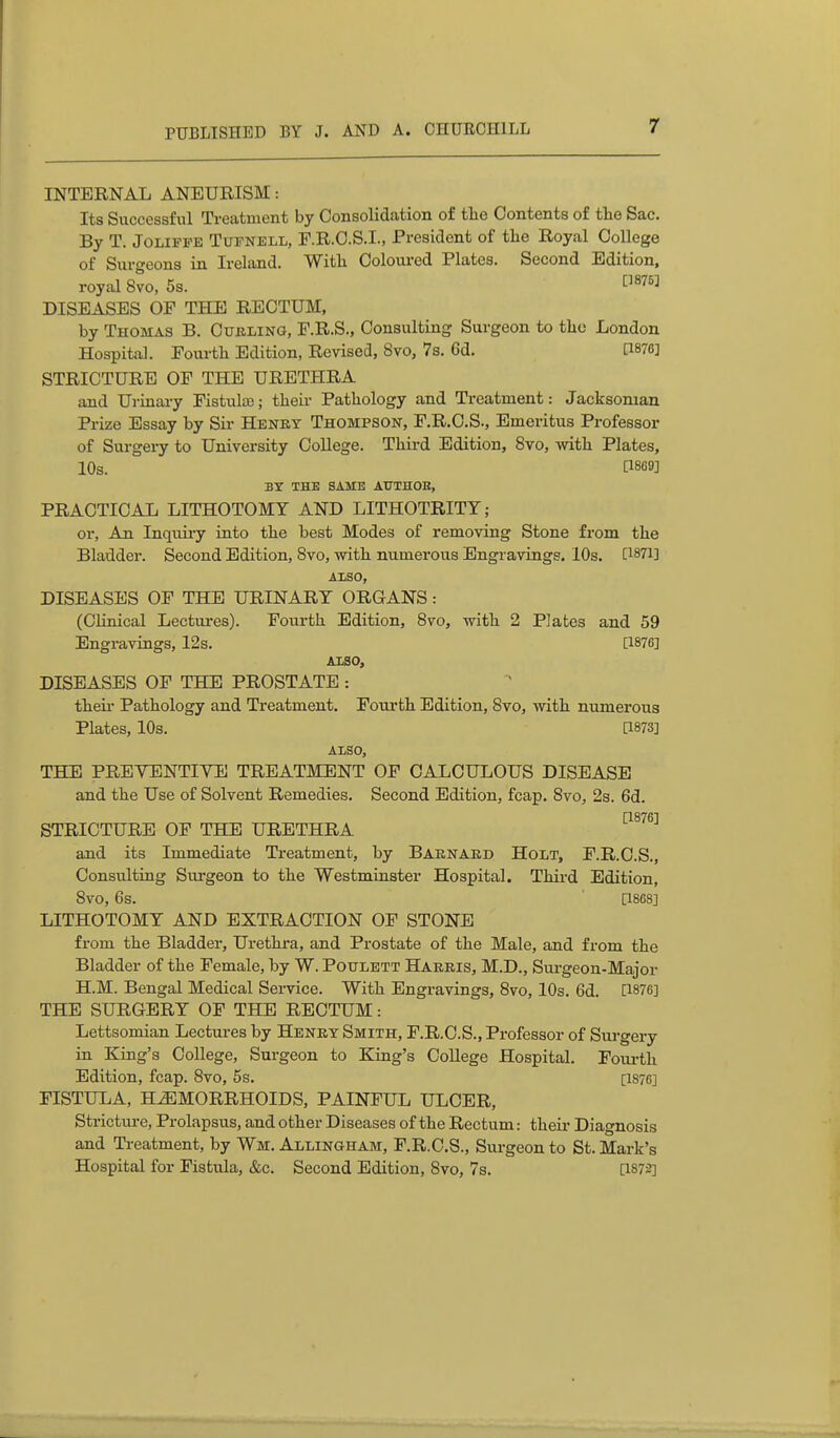 INTERNAL ANEURISM: Its Successful Treatment by Consolidation of tlie Contents of the Sac. By T. JoLiPFE TuPNBLL, F.R.C.S.I., President of the Royal College of Surgeons in Ireland. With Coloured Plates. Second Edition, royal 8vo, 5s. t^^^*^ DISEASES OF THE RECTUM, by Thomas B. Cubling, F.R.S., Consulting Surgeon to the London Hospital. Fourth Edition, Revised, 8vo, 7s. 6d. [1876] STRICTURE OF THE URETHRA and Ui-inai-y Fistute; their Pathology and Treatment: Jacksonian Prize Essay by Sii- Henry Thompson, F.R.C.S., Emeritus Professor of Surgery to University College. Third Edition, 8vo, with Plates, 10s. BY THE SAME AUTHOE, PRACTICAL LITHOTOMY AND LITHOTRITY; or, An Inqiiii-y into the best Modes of removing Stone from the Bladder. Second Edition, Bvo, with numerous Engravings. 10s. [1871] AXSO, DISEASES OF THE URINARY ORGANS: (Clinical Lectures). Fourth Edition, Bvo, with 2 Plates and 59 Engravings, 12s. [1876] AXSO, DISEASES OF THE PROSTATE : theii- Pathology and Treatment. Fourth Edition, Svo, with numerous Plates, 10s. &873] ALSO, THE PREVENTIVE TREATMENT OF CALCULOUS DISEASE and the Use of Solvent Remedies, Second Edition, fcap. Svo, 2s. 6d. [1876] STRICTURE OF THE URETHRA and its Immediate Treatment, by Baenaed Holt, F.R.C.S., Consulting Surgeon to the Westminster Hospital. Third Edition, Svo, 6s. [1868] LITHOTOMY AND EXTRACTION OF STONE from the Bladder, Urethra, and Prostate of the Male, and from the Bladder of the Female, by W. Poulett Harris, M.D., Sui-geon-Major H.M. Bengal Medical Sei-vice. With Engravings, Svo, 10s. 6d. [1876] THE SURGERY OF THE RECTUM: Lettsomian Lectures by Henry Smith, F.R.C.S., Professor of Surgery in King's College, Surgeon to King's CoUege Hospital. Fourth Edition, fcap. Svo, 5s. [1876] FISTULA, HEMORRHOIDS, PAINFUL ULCER, Stricture, Prolapsus, and other Diseases of the Rectum: theii* Diagnosis and Treatment, by Wm. Allingham, F.R.C.S., Surgeon to St. Mark's Hospital for Fistula, &c. Second Edition, Svo, 7s. [1872]