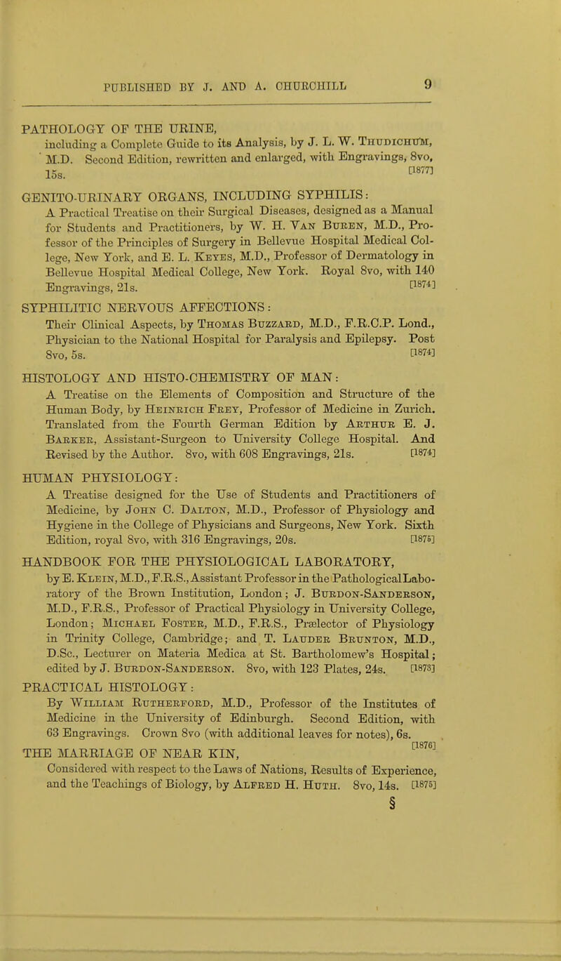 PATHOLOGY OF THE URINE, including a Complete Giiide to its Analysis, by J. L. W. ThudichiTm, ■ M.D. Second Edition, rewritten and enlarged, with Engi-avings, 8vo, 15s. GENITO-URINART ORGANS, INCLUDING SYPHILIS: A Practical Treatise on tlieir Surgical Diseases, designed as a Manual for Students and Practitioners, by W. H. Yan Buren, M.D., Pro- fessor of the Principles of Surgery in Bellevue Hospital Medical Col- lege, New York, and B. L. Keyes, M.D., Professor of Dermatology in BeUevue Hospital Medical College, New York. Royal 8vo, with 140 Engravings, 21s. ■^^''4] SYPHILITIC NERYOUS AFFECTIONS: Their Clinical Aspects, by Thomas Buzzard, M.D., F.R.O.P. Lend., Physician to the National Hospital for Paralysis and EpUepsy. Post 8vo, 5s. t^874] HISTOLOGY AND HISTO-CHEMISTRY OF MAN: A Ti'eatise on the Elements of Composition and Structure of the Human Body, by Hbineich Feey, Professor of Medicine in Zurich. Translated from the Fourth German Edition by Abthtje E. J. Barker, Assistant-Surgeon to University College Hospital. And Revised by the Author. Bvo, with 608 Engravings, 21s. [1874] HUMAN PHYSIOLOGY: A Treatise designed for the Use of Students and Practitioners of Medicine, by John 0. Dalton, M.D., Professor of Physiology and Hygiene in the College of Physicians and Surgeons, New Yox-k. SiKth Edition, royal 8vo, with 316 Engravings, 20s. [187B] HANDBOOK FOR THE PHYSIOLOGICAL LABORATORY, by E. Klein, M.D., F.R.S., Assistant Professor in the PathologicalLabo- ratory of the Brown Institution, London; J. Btjedon-Sanderson, M.D., F.R.S., Professor of Practical Physiology in University CoUege, London; Michael Foster, M.D., F.R.S., Prselector of Physiology in Ti-inity College, Cambridge; and T. Laitder Brttnton, M.D., D.Sc, Lecturer on Materia Medica at St. Bartholomew's Hospital; edited by J. Btirdon-Sandeeson. 8vo, with 123 Plates, 24s. [1873] PRACTICAL HISTOLOGY: By William Rutherford, M.D., Professor of the Institutes of Medicine in the University of Edinburgh. Second Edition, with 63 Engravings. Crown 8vo (with additional leaves for notes), 6s. [1876] THE MARRIAGE OF NEAR KIN, Considered with respect to the Laws of Nations, Results of Experience, and the Teachings of Biology, by Alfred H. Hutu. 8vo, 14s. [1875] §