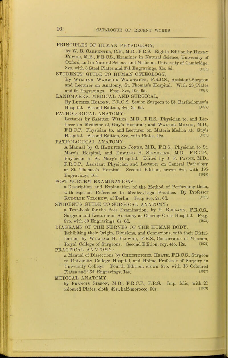PETNCIPLES OF HUMAN PHYSIOLOGY, by W. B. Oakpentek, C.B., M.D., F.R.S. Eiglitli Edition by Henby PowEE, M.B., F.R.O.S., Examiner in Natural Science, University of Oxford, and in Natural Science and Medicine, University of Cambridge. 8vo, with 3 Steel Plates and 371 Engravings, 31s. 6d. [I876I STUDENTS' GUIDE TO HUMAN OSTEOLOGY, By William Warwick Wagstafpe,, F.R.O.S., Assistant-Surgeon and Lecturer on Anatomy, St. Thomas's Hospital. Witb 23 Tlates and 66 Engravings. Fcap. 8vo, 10s. 6d.  C1875] LANDMARKS, MEDICAL AND SURGICAL, By Luther Holden, F.R.C.S., Senior Sui-geon to St. Bartholomew's Hospital. Second Edition, 8vo, 3s. 6d. CWT] PATHOLOGICAL ANATOMY: Lectures by Samuel Wilks, M.D., F.R.S., Physician to, and Lec- turer on Medicine at, Guy's Hospital; and Walter Moxon, M.D., F.R.C.P., Physician to, and Lecturer on Materia Medica at, Guy's Hospital. Second Edition, Bvo, with Plates, 18s. n875] PATHOLOGICAL ANATOMY: A Manual by C. Handpield Jones, M.B., F.R.S., Physician to St. Mary's Hospital, and Edward H. Sieveking, M.D., F.R.C.P., Physician to St. Mai-y's Hospital. Edited by J. F. Payne, M.D., F.R.C.P., Assistant Physician and Lecturer on General Pathology at St. Thomas's Hospital. Second Edition, crown 8vo, with 195 Engi-avings, 16s. Ci^'^^^ POST-MORTEM EXAMINATIONS: a Description and Explanation of the Method of Performing them, with especial Reference to Medico-Legal Practice. By Professor Rudolph Virchow, of Berlin. Fcap 8vo, 2s. 6d. ^1876] STUDENT'S GUIDE TO SURGICAL AlfATOMY: a Text-book for the Pass Examination, by E. Bellamy, F.R.C.S., Surgeon and Lecturer on Anatomy at Charing Cross Hospital. Fcap 8vo, with 50 Engravings, 6s. 6d. [1873] DIAGRAMS OF THE NERYES OF THE HUMAN BODY, Exhibiting their Origin, Divisions, and Connexions, with their Distri- bution, by William H. Flower, F.R.S., Conservator of Museum, Royal College of Surgeons. Second Edition, roy. 4to, 12s. [1872] PRACTICAL ANATOMY: a Manual of Dissections by Christopher Heath, F.R.C.S., Surgeon to University College Hospital, and Holme Professor of Surgeiy in University College. Fourth Edition, crown 8vo, with 16 Coloured Plates and 264 Engravings, 14s, [1877] MEDICAL ANATOMY, by Francis Sibson, M.D., F.R.C.P., F.R.S. Imp. folio, with 21 coloured Plates, cloth, 42s., half-morocco, 50s. [i^^^J
