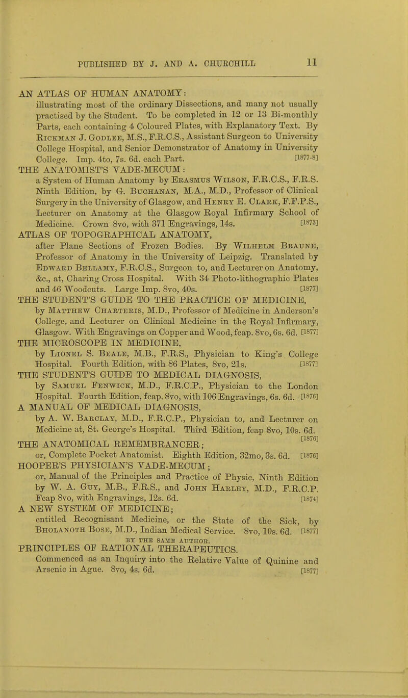 AN ATLAS OF HUMAN ANATOMY: illustrating most of the ordinary Dissections, and many not usually practised by the Student. To be completed in 12 or 13 Bi-montbly Parts, each containing 4 Coloured Plates, with Explanatory Text. By RiCKMAN J. GoDLEE, M.S., F.ll.C.S., Assistant Surgeon to University College Hospital, and Senior Demonstrator of Anatomy in University College. Imp. 4to, 7s. 6d. each Part. [1877-8] THE ANATOMIST'S VADE-MECUM: a System of Human Anatomy by Erasmus Wilson, F.R.O.S., F.R.S. Ninth Edition, by G. Buchanan, M.A., M.D., Professor of Clinical Surgery in the University of Glasgow, and Henry E. Clark, F.F.P.S., Lecturer on Anatomy at the Glasgow Royal Infirmary School of Medicine. Crown 8vo, with 371 Engravings, 14s. P873] ATLAS OF TOPOGRAPHICAL ANATOMY, after Plane Sections of Frozen Bodies. By Wilhelm Braune, Professor of Anatomy in the University of Leipzig. Translated by Edward Bellamy, F.R.O.S., Surgeon to, and Lecturer on Anatomy, &c., at. Charing Cross Hospital. With 34 Photo-lithographic Plates and 46 Woodcuts. Large Imp. 8vo, 40s. [1877] THE STUDENT'S GUIDE TO THE PRACTICE OF MEDICINE, by Matthew Charteris, M.D., Professor of Medicine in Anderson's College, and Lecturer on Clinical Medicine in the Royal Infirmary, Glasgow. With Engravings on Copper and Wood, fcap. 8vo, 6s. 6d. [1877] THE MICROSCOPE IN MEDICINE, by Lionel S. Beale, M.B., F.R.S., Physician to King's College Hospital. Fourth Edition, with 86 Plates, 8vo, 21s. [1877] THE STUDENT'S GUIDE TO MEDICAL DIAGNOSIS, by Samuel Fenwick, M.D., F.R.C.P., Physician to the London Hospital. Fourth Edition, fcap. 8vo, with 106 Engravings, 6s. 6d. [1876] A MANUAL OF MEDICAL DIAGNOSIS, by A. W. Barclay, M.D., F.R.C.P., Physician to, and Lecturer on Medicine at, St. George's Hospital. Thii-d Edition, fcap 8vo, 10s. 6d. [1876] THE ANATOMICAL REMEMBRANCER; or. Complete Pocket Anatomist. Eighth Edition, 32mo, 3s. 6d. [187G] HOOPER'S PHYSICIAN'S VADE-MECUM; or. Manual of the Principles and Practice of Physic, Ninth Edition by W. A. Guy, M.B., F.R.S., and John Harley, M.D., F.R.C.P. Fcap 8vo, with Engravings, 12s. 6d. [1874] A NEW SYSTEM OF MEDICINE; entitled Recognisant Medicine, or the State of the Sick, by Bholanoth Bose, M.D., Indian Medical Service. 8vo, 10s. 6d. [1877] BY THE SAME AUTHOH. PRINCIPLES OF RATIONAL THERAPEUTICS. Commenced as an Inquiry into the Relative Value of Quinine and Arsenic in Ague. 8vo, 4s. 6d. [1877]