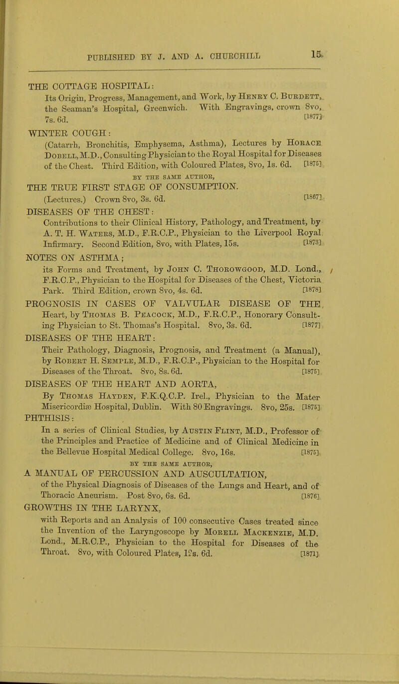 15- THE COTTAGE HOSPITAL: Its Origin, Progress, Management, and Work, by Henky C. Burdett, the Seaman's Hospital, Grecmvich. With Engravings, crown 8vo, 7s. 6d. WINTER COUGH: (Catarrh, Bronchitis, Emphysema, Asthma), Lectures hy Horace DOBELL,M.D., Consulting Physician to the Royal Hospital for Diseases of the Chest. Third Edition, with Coloured Plates, 8vo, Is. 6d. P875] BY THE SAME AUTHOE, THE TRUE FIRST STAGE OF CONSUMPTION. (Lectures.) Crown Svo, 3s. 6d. DISEASES OF THE CHEST: Conti-ibutions to their Clinical History, Pathology, and Treatment, by A. T. H. Waters, M.D., F.R.O.P., Physician to the Liverpool Royal Infirmary. Second Edition, Svo, with Plates, I5s. ti873] NOTES ON ASTHMA; its Forms and Treatment, by John C. Thorowgood, M.D. Lond., F.R.C.P., Physician to the Hospital for Diseases of the Chest, Victoria Park. Third Edition, crown Svo, 4s. 6d. [1878] PROGNOSIS IN CASES OF YALYULAR DISEASE OF THE, Heart, by Thomas B. Peacock, M.D., F.R.C.P., Honorary Consult- ing Physician to St. Thomas's Hospital. Svo, 3s. 6d. [1877] DISEASES OF THE HEART: Their Pathology, Diagnosis, Prognosis, and Treatment (a Manual), by Robert H. Semple, M.D., F.R.C.P., Physician to the Hospital for Diseases of the Throat. Svo, 8s. 6d. [1875] DISEASES OF THE HEART AND AORTA, By Thomas Hayden, F.K.Q.C.P. Irel., Physician to the Mater Misericordias Hospital, Dublin. With SO Engravings. Svo, 25s. [1875] PHTHISIS: In a series of Clinical Studies, by Austin Flint, M.D., Professor of- the Principles and Practice of Medicine and of Clinical Medicine in the BeUevue Hospital Medical College. Svo, 16s. [1875], BY THE SAME ATJTHOE, A MANUAL OF PERCUSSION AND AUSCULTATION, of the Physical Diagnosis of Diseases of the Lungs and Heart, and of Thoracic Aneurism. Post Svo, 6s. 6d. [1876] GROWTHS IN THE LARYNX, with Reports and an Analysis of 100 consecutive Cases treated since the Invention of the Laryngoscope by Morbll Mackenzie, M.D. Lond., M.R.O.P., Physician to the Hospital for Diseases of the Throat. Svo, with Coloured Plates, l?s. 6d. [1871]