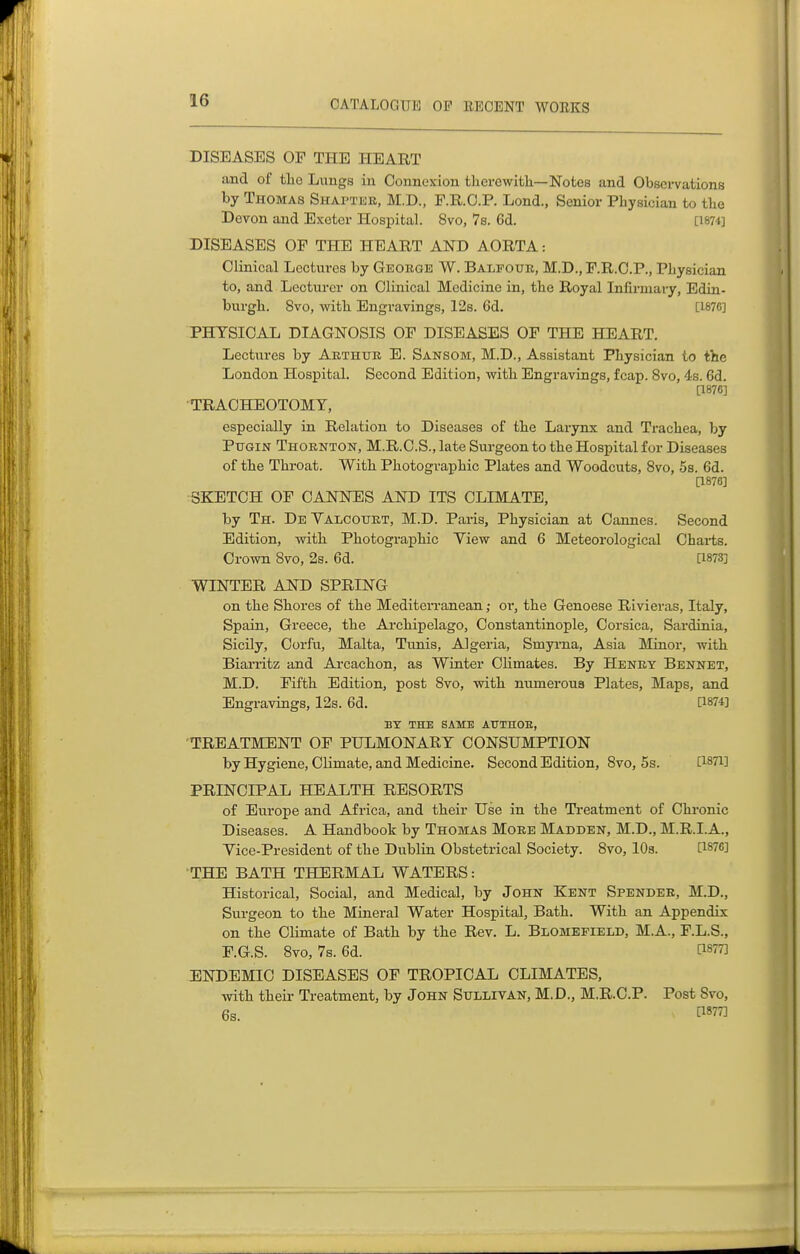 DISEASES OF THE HEART and of tliG Lungs in Connexion tlierewith—Notes and Observations by Thomas Shai^tisr, M.D., F.R.O.P. Lond., Senior Physician to tbe Devon and Exeter Hospital. 8vo, 7s. 6d. [1874] DISEASES OF THE HEART AND AORTA: Clinical Lectures by George W. Balfour, M.D., F.R.C.P., Physician to, and Lecturer on Clinical Medicine in, the Royal Iniirmary, Edin- burgh. 8vo, with Engravings, 12s. 6d. [1876] PHYSICAL DIAGNOSIS OF DISEASES OF THE HEART. Lectures by Arthur E. Sansom, M.D., Assistant Physician to the London Hospital. Second Edition, with Engravings, fcap. 8vo, 4s. 6d. [1876] TRACHEOTOMY, especially in Relation to Diseases of the Larynx and Trachea, by PuGiN Thornton, M.R.C.S., late Surgeon to the Hospital for Diseases of the Throat. With PhotograxDhic Plates and Woodcuts, 8vo, 5s. 6d. [1876] SKETCH OF CANNES AND ITS CLIMATE, by Th. DeYalcourt, M.D. Paris, Physician at Cannes. Second Edition, with Photographic View and 6 Meteorological Charts. Crown 8vo, 2s. 6d. [1873] WINTER AND SPRING on the Shores of the Mediterranean; oi', the Genoese Rivieras, Italy, Spain, Greece, the Archipelago, Constantinople, Corsica, Sardinia, Sicily, Corfu, Malta, Tunis, Algeria, Smyi'na, Asia Minor, with Biarritz and Arcachon, as Winter Climates. By Henry Bennet, M.D. Fifth Edition, post 8vo, with numerous Plates, Maps, and Engravings, 12s. 6d. 0874] BY THE SAME AUTHOE, TREATMENT OF PULMONARY CONSUMPTION by Hygiene, Climate, and Medicine. Second Edition, 8vo, 5s. 0871] PRINCIPAL HEALTH RESORTS of Europe and Africa, and their Use in the Treatment of Chronic Diseases. A Handbook by Thomas More Madden, M.D., M.R.I.A., Yice-President of the Dublin Obstetrical Society. 8vo, 10s. 0876] THE BATH THERMAL WATERS: Historical, Social, and Medical, by John Kent Spender, M.D., Surgeon to the Mineral Water Hospital, Bath. With an Appendix on the Climate of Bath by the Rev. L. Blomefield, M.A., F.L.S., F.G.S. 8vo, 7s. 6d. Cis^T] ENDEMIC DISEASES OF TROPICAL CLIMATES, with their Treatment, by John Sullivan, M.D., M.R.C.P. Post Svo, 6s. ^^877]