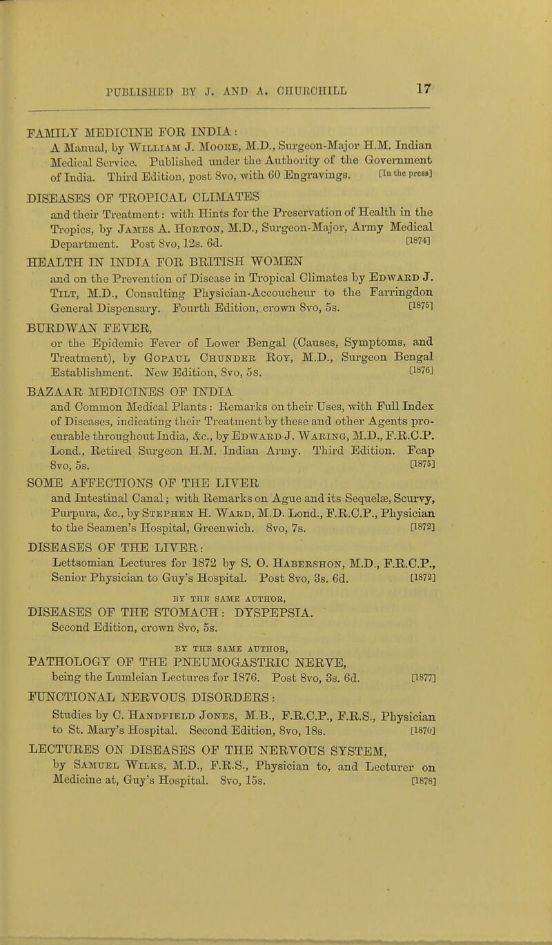 FAMILY MEDIOnSTE FOR INDIA: A Maaiual, by William J. Moore, M.D., Siirgoon-Major H.M. Indian Medical Service. Published under the Authority of the Government of India. Third Edition, post 8vo, with 60 Engravings. [i the press] DISEASES OF TROPICAL CLIMATES and their Treatment: with Hints for the Preservation of Health in the Ti-opics, by James A. Horton, M.D., Sm-geon-Major, Army Medical Department. Post Svo, 12s. 6d. ^^874] HEALTH IN INDIA FOR BRITISH WOMEN and on the Prevention of Disease in Tropical Climates by Edward J. Tilt, M.D., Consulting Physician-Accoucheur to the Parringdon General Dispensary. Fourth Edition, crown Svo, 5s. [^^751 BURDWAN FEVER, or the Epidemic Fever of Lower Bengal (Causes, Symptoms, and Treatment), by Gopaxtl Ohunder Roy, M.D., Surgeon Bengal Establishment. New Edition, Svo, 5 s. ti^76] BAZAAR MEDICINES OF INDIA and Common Medical Plants : Remarks on their Uses, with Full Index of Diseases, indicating their Treatment by these and other Agents pro- cm-able throughout India, &c., by Edward J. Waring, M.D., F.R.O.P. Lond., Retired Surgeon H.M. Indian Army. Third Edition. Fcap Svo, 5s. [1875] SOME AFFECTIONS OF THE LIVER and Intestinal Canal; with Remarks on Ague and its Sequelae, Scurvy, Pui'pura, &c., by Stephen H. Ward, M.D. Lond., F.R.C.P., Physician to the Seamen's Hospital, Greenwich. Svo, 7s. DISEASES OF THE LIVER: Lettsomian Lectures for 1872 by S. O. Habershon, M.D., F.R.O.P., Senior Physician to Guy's Hospital. Post Svo, 3s. 6d. [1872] BT THE SAME AUTErOB, DISEASES OF THE STOMACH: DYSPEPSIA. Second Edition, crown Svo, 5s. BX THE SAME AUTHOR, PATHOLOGY OF THE PNEUMOGASTRIC NERVE, being the Lumleian Lectures for 1876. Post Svo, 3s. 6d. [1877] FUNCTIONAL NERVOUS DISORDERS: Studies by C. Handfield Jones, M.B., F.R.C.P., F.R.S., Physician to St. Mary's Hospital. Second Edition, Svo, 18s. [1870] LECTURES ON DISEASES OF THE NERVOUS SYSTEM, by Samuel Wilks, M.D., F.R.S., Physician to, and Lecturer on Medicine at, Guy's Hospital. Svo, 15s. [1878]