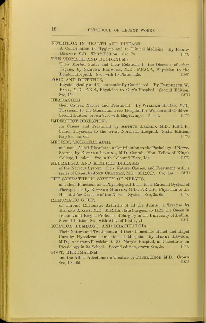NUTRITION IN HEALTH AND DISEASE: A Contribution to Hygiene and to Clinical Medicine. By Henby Bennet, M.D. Third Edition. 8vo, 7s. [1877] THE STOMACH AND DUODENUM: Their Morbid States and their Relations to the Diseases of other Organs, by Samuel Fenwick, M.D., P.R.O.P., Physician to the London Hospital. 8vo, with 10 Plates, 128. [1868] FOOD AND DIETETICS, Physiologically and Therapeutically Considered. By Feedeeick W. Pavs, M.D., F.R.S., Physician to Guy's Hospital. Second Edition, 8vo, 15s. [1875] HEADACHES: their Causes, Nature, and Treatment. By William H. Day, M.D., Physician to the Samaritan Free Hospital for Women and Children. Second Edition, crown 8vo, -with Engravings. 6s. 6d. [1878] IMPERFECT DIGESTION: its Causes and Treatment by Aethtje Leaeed, M.D., F.R.C.P., Senior Physician to the Great Northern Hospital. Sixth Edition, fcap 8vo, 4s. 6d. [1875] MEGRIM, SICK-HEADACHE, and some Allied Disorders : a Contribution to the Pathology of Nei-ve- Storms, by Edwaed Liteing, M.D. Cantab., Hon. Fellow of King's College, London. 8vo, with Coloured Plate, 15s. [1873] NEURALGIA AND KINDRED DISEASES of the Nervous System : theii* Nature, Causes, and Treatment, with a series of Cases, by John Chapman, M.D., M.R.C.P. 8vo, 14s. [1873] THE SYMPATHETIC SYSTEM OF NERVES, and theii Functions as a Physiological Basis for a Rational System of Therapeutics by Edwaed Meeyon, M.D., F.R.C.P., Physician to the Hospital for Diseases of the Nervous System. 8vo, 3s. 6d. [1873] RHEUMATIC GOUT, or Chronic Rheumatic Arthritis of all the Joints; a Treatise by RoBEET Adams, M.D., M.R.I.A., late Surgeon to H.M. the Queen in Ireland, and Regius Professor of Surgery in the University of Dublin. Second Edition, 8vo, with Atlas of Plates, 21s. P87aj SCIATICA, LUMBAGO, AND BRACHIALGIA: Their Nature and Treatment, and their Immediate Relief and Rapid Cure by Hypodermic Injection of Morphia. By Heney Lawson, M.D., Assistant-Physician to St. Mary's Hospital, and Lectui-er on Physiology in its School. Second edition, crown 8vo, 5s. &8773 GOUT, RHEUMATISM, and the Allied Affections; a Treatise by Petee Hood, M.D. Crown 8vo, 10s. 6d. [1871]