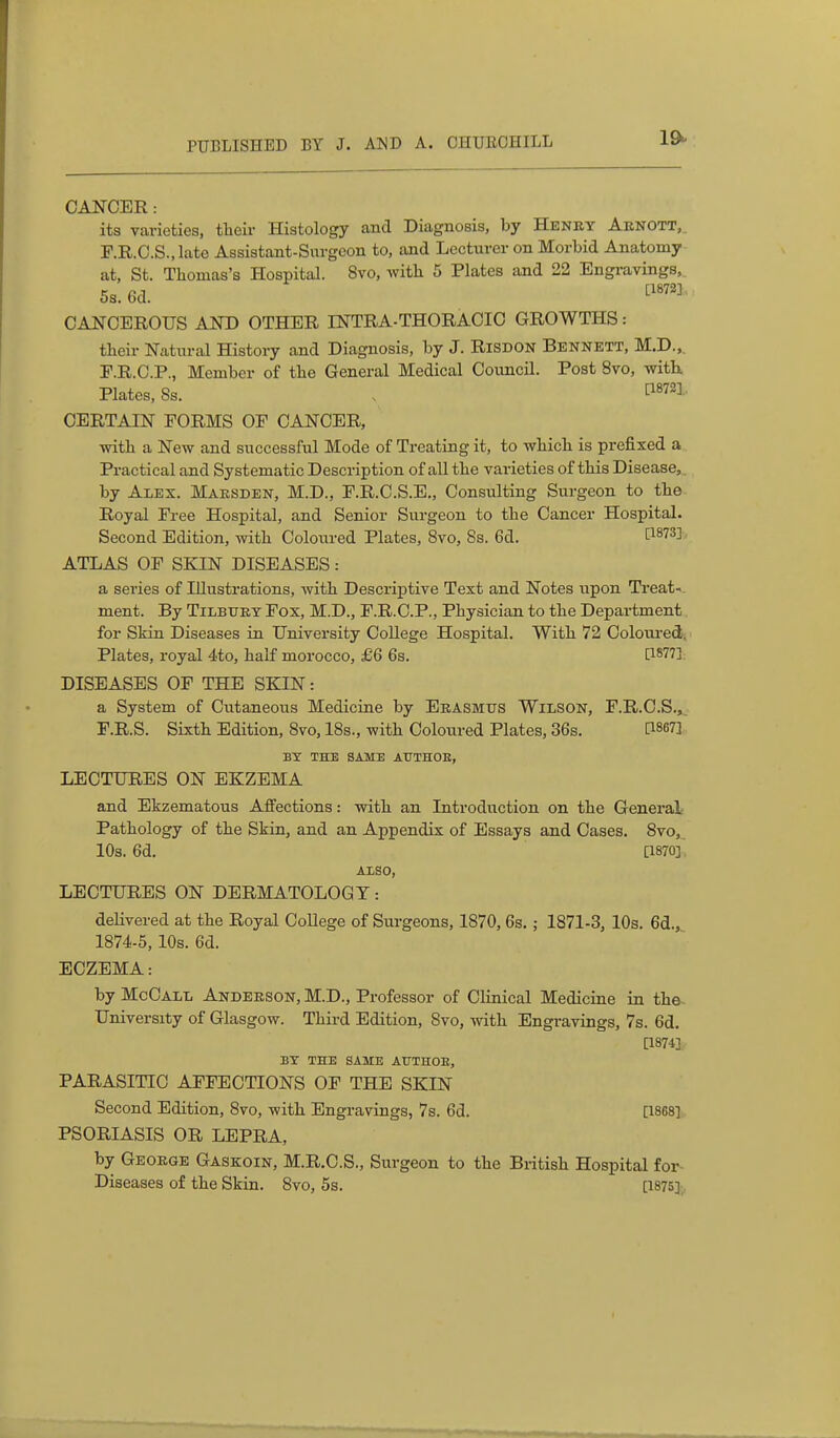 CANCER: its varieties, their Histology and Diagnosis, by Henry Aenott,. F.R.C.S., late Assistant-Surgeon to, and Lecturer on Morbid Anatomy at, St. Thomas's Hospital. 8vo, witli 5 Plates and 22 Engravings,, 5s. Gd. CANCEROUS AND OTHER INTRA-THORACIC GROWTHS: their Natural History and Diagnosis, by J. Risdon Bennett, M.D.,. E. R.C.P., Member of the General Medical Council. Post 8vo, with Plates, 8s. [^872],. CERTAIN FORMS OF CANCER, with a New and successful Mode of Treating it, to which is prefixed a. Practical and Systematic Description of all the varieties of this Disease,, by Alex. Maesden, M.D., F.R.C.S.E,, Consulting Surgeon to the Royal Free Hospital, and Senior Surgeon to the Cancer Hospital. Second Edition, with Coloured Plates, 8vo, Ss. 6d. ^873], ATLAS OF SKIN DISEASES: a series of Illustrations, with Descriptive Text and Notes upon Treat-. ment. By Tilbttey Fox, M.D., F.R.C.P., Physician to the Department for Skin Diseases in University College Hospital. With 72 Coloured, Plates, royal 4to, half morocco, £6 6s. [18773: DISEASES OF THE SKIN: a System of Cutaneous Medicine by Eeasmtis Wilson, F.R.O.S.,. F. R.S. Sixth Edition, 8vo, 18s., with Coloured Plates, 36s. C1867] BY THE SAME AUTHOE, LECTURES ON EKZEMA and Ekzematous Affections: with an Introduction on the General Pathology of the Skin, and an Appendix of Essays and Cases. 8vo,. 10s. 6d. [1870]'. AXSO, LECTURES ON DERMATOLOGY: delivered at the Royal College of Surgeons, 1870, 6s. ; 1871-3, 10s. 6d., 1874-5,10s. 6d. ECZEMA: by McCall Andeeson, M.D., Professor of Clinical Medicine in the. University of Glasgow. Third Edition, 8vo, with Engravings, 7s. 6d. [1874] BY THE SAME AtTTHOE, PARASITIC AFFECTIONS OF THE SKIN Second Edition, 8vo, with Engravings, 7s. 6d. [18681.. PSORIASIS OR LEPRA, by Geoege Gaskoin, M.R.C.S., Surgeon to the British Hospital for Diseases of the Skin. 8vo, 5s. [1875],,