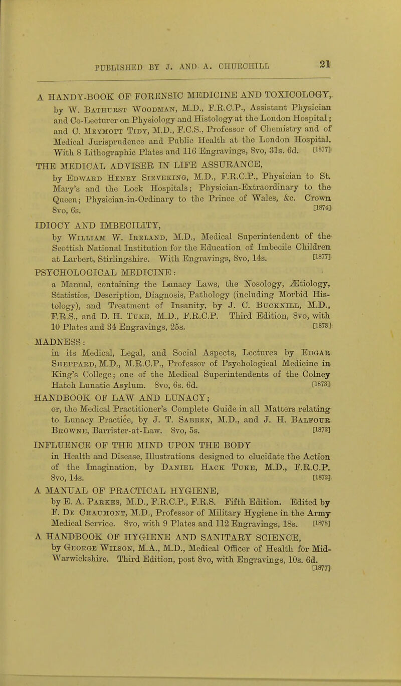 A HANDY-BOOK OF FORENSIC MEDICINE AND TOXICOLOGY, by W. Batiiukst Woodman, M.D., F.R.C.P., Assistant Pliyeician. and Co-Lecturer on Physiology and Histology at the London Hospital; and C. Meymott Tidy, M.D., F.C.S., Professor of Chemistry and of Medical Jurisprudence and Public Health at the London Hospital. With 8 Lithogi-aphic Plates and IIG Engravings, 8vo, 31s. Cd. [1877]: THE MEDICAL ADVISER IN LIFE ASSURANCE, by Edavard Heney Sievekinq, M.D., F.R.C.P., Physician to St. Mai-y's and the Lock Hospitals; Physician-Extraordinary to the Queen; Physician-in-Ordinary to the Prince of Wales, &c. Crown 8vo. 6s. IDIOCY AND IMBECILITY, by William W. Ireland, M.D., Medical Superintendent of the- Scottish National Institution for the Education of Imbecile Children at Larbert, Stii-lingshire. With Engravings, 8vo, I4s. P877] PSYCHOLOGICAL MEDICINE : a Manual, containing the Lunacy Laws, the Nosology, iEtiology, Statistics, Description, Diagnosis, Pathology (including Morbid His- tology), and Treatment of Insanity, by J. C. BucKNiLL, M.D., F.R.S., and D. H. Tuke, M.D., F.R.C.P. Thii-d Edition, 8yo, with 10 Plates and 34 Engravings, 25s. [1873]: MADNESS: in its Medical, Legal, and Social Aspects, Lectures by Edgar Sheppakd, M.D., M.R.C.P., Professor of Psychological Medicine in King's College; one of the Medical Superintendents of the Colney Hatch Lunatic Asylum. 8vo, 6s. 6d. [1873] HANDBOOK OF LAW AND LUNACY; or, the Medical Practitioner's Complete Guide in all Matters relating to Lunacy Practice, by J. T. Sabben, M.D., and J. H. Balfour Browne, Barrister-at-Law. 8vo, 5s. [1872] INFLUENCE OF THE MIND UPON THE BODY in Health and Disease, Illustrations designed to elucidate the Action of the Imagination, by Daniel Hack Tuke, M.D., F.R.C.P. 8vo, 14s. [1872] A MANUAL OF PRACTICAL HYGIENE, by E. A. Parkes, M.D., F.R.C.P., F.R.S. Fifth Edition. Edited by F. De Chaumont, M.D., Professor of Military Hygiene in the Ai-my Medical Sei-vice. 8ro, with 9 Plates and 112 Engravings, I8s. [1878] A HANDBOOK OF HYGIENE AND SANITARY SCIENCE, by George Wilson, M.A., M.D., Medical OfiBcer of Health for Mid- Warwickshire. Third Edition, post 8vo, with Engi-avings, lOs. 6d. [1877]
