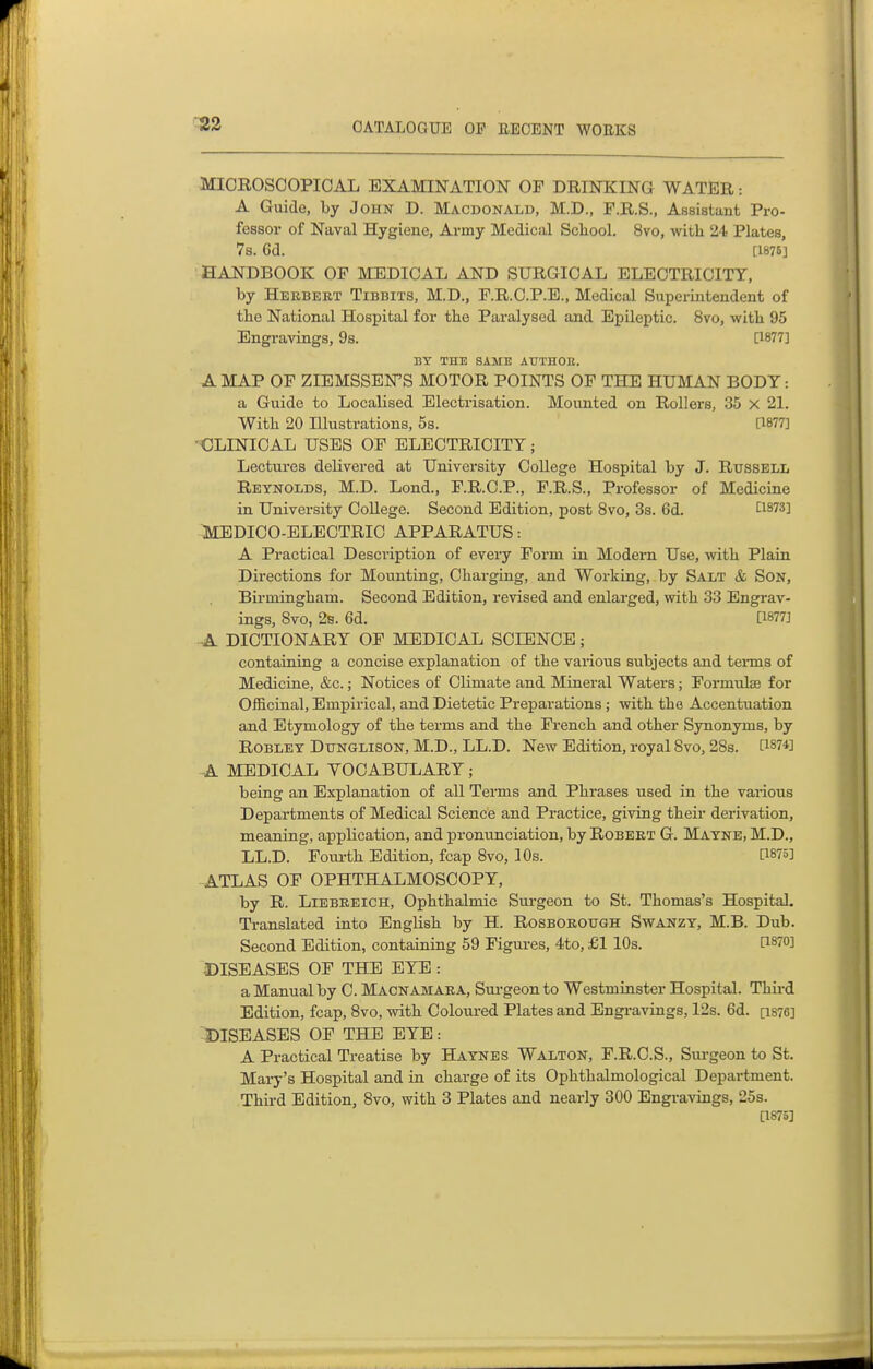 ^2 MICROSOOPIOAL EXAMINATION OF DRINICING WATER: A Guide, by John D. Macdonald, M.D., F.R.S., Assistant Pro- fessor of Naval Hygiene, Army Medical Scliool. 8vo, with 24 Plates, 7s. 6d. [1875] HANDBOOK OF MEDICAL AND SURGICAL ELECTRICITY, by Hekbert Tibbits, M.D., F.R.C.P.E., Medical Superintendent of the National Hospital for the Paralysed and Epileptic. 8vo, with 95 Engravings, 9s. [1877] BY THE SAME AUTHOE. A MAP OF ZIEMSSEN'S MOTOR POINTS OF THE HUMAN BODY: a Guide to Localised Electrisation. Mounted on Rollers, 35 X 21. With 20 Illustrations, 5s. [1877] 'OLINICAL USES OF ELECTRICITY; Lectures delivered at University College Hospital by J. Russell Reynolds, M.D. Lond., F.R.C.P., F.R.S., Professor of Medicine in University College. Second Edition, post 8vo, 3s. 6d. C1873] MEDICO-ELECTRIC APPARATUS: A Practical Description of every Form in Modern Use, with Plain Directions for Mounting, Charging, and Working, by Salt & Son, Birmingham. Second Edition, revised and enlarged, with 33 Engi-av- ings, Svo, 2s. 6d. [1877] -A DICTIONARY OF MEDICAL SCIENCE; containing a concise explanation of the various subjects and tenns of Medicine, &c.; Notices of Climate and Mineral Waters; Formulas for Officinal, Empirical, and Dietetic Preparations; with the Accentuation and Etymology of the terms and the Fi-ench and other Synonyms, by RoBLET DuNGLisoN, M.D., LL.D. New Edition, royal Svo, 28s. P874] A MEDICAL VOCABULARY; being an Explanation of all Terms and Phrases used in the various Departments of Medical Science and Practice, giving their derivation, meaning, application, and pronunciation, by Robekt G. Matne, M.D., LL.D. Foui-th Edition, fcap 8vo, 10s. [1875] ATLAS OF OPHTHALMOSCOPY, by R. Liebebich, Ophthalmic Surgeon to St. Thomas's Hospital. Translated into English by H. RosBOB,oirGH Swanzy, M.B. Dub. Second Edition, containing 59 Figures, 4to, £1 lOs. CI870] DISEASES OF THE EYE : a Manual by C. Macnamaea, Surgeon to Westminster Hospital. Third Edition, fcap, 8vo, with Coloured Plates and Engravings, I2s. 6d. [i876] -DISEASES OF THE EYE: A Practical Treatise by Hatnes Walton, F.R.C.S., Surgeon to St. Mary's Hospital and in charge of its Ophthalmological Department. Third Edition, Svo, with 3 Plates and nearly 300 Engravings, 25s. [1875]