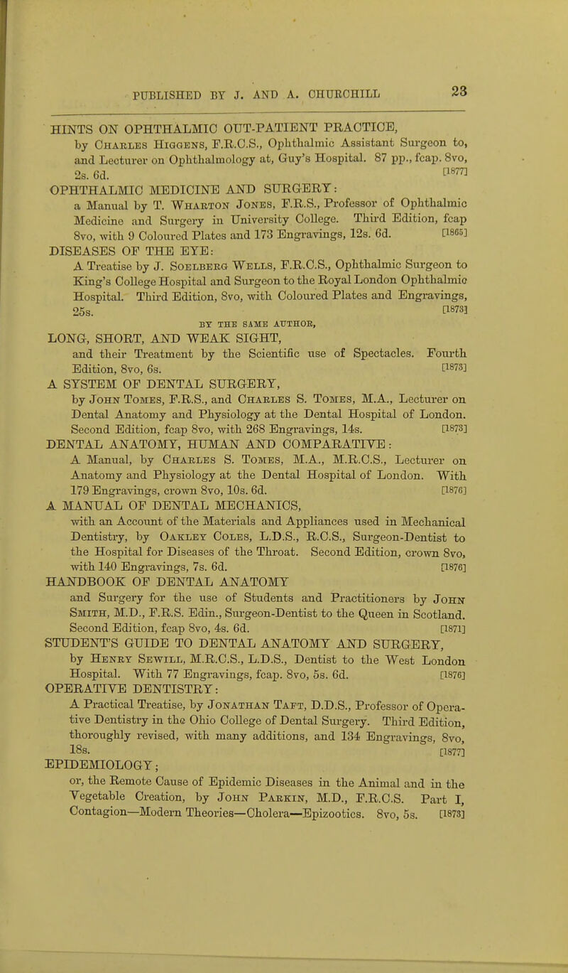 HINTS ON OPHTHALMIC OUT-PATIENT PRAOTIOE, by Charles Higqens, F.R.C.S., Ophtlialmic Assistant Surgeon to, and Lecturer on Oplitlialmology at, Guy's Hospital. 87 pp., fcap. 8vo, 2s. 6d. OPHTHALMIC MEDICINE AND SURGERT: a Manual by T. Wharton Jones, F.R.S., Professor of OpMlialmic Medicine and Surgery in University College. Third Edition, fcap Svo, witli 9 Coloured Plates and 173 Engravings, 12s. 6d. [1885] DISEASES OF THE ETE: A Treatise by J. Soelberg Wells, F.R.C.S., OpMbalmic Surgeon to King's College Hospital and Surgeon to the Royal London Ophthalmic Hospital. Third Edition, Svo, with Coloiu-ed Plates and Engravings, 25s. [18733 BX THE SAME AUTHOR, LONG, SHORT, AND WEAK SIGHT, and their Treatment by the Scientific use of Spectacles. Fourth Edition, Svo, 6s. [1873] A SYSTEM OF DENTAL SURGERY, by John Tomes, F.R.S., and Charles S. Tomes, M.A., Lecturer on Dental Anatomy and Physiology at the Dental Hospital of London. Second Edition, fcap Svo, with 268 Engravings, Us. [1873] DENTAL ANATOMY, HUMAN AND COMPARATIVE: A Manual, by Charles S. Tomes, M.A., M.R.C.S., Lecturer on Anatomy and Physiology at the Dental Hospital of London. With 179 Engravings, crown Svo, 10s. 6d. [1876] A MANUAL OF DENTAL MECHANICS, with an Account of the Materials and Appliances used in Mechanical Dentistry, by Oaklet Coles, L.D.S., R.O.S., Surgeon-Dentist to the Hospital for Diseases of the Throat. Second Edition, crown Svo, with 140 Engravings, 7s. 6d. [1876] HANDBOOK OF DENTAL ANATOMY and Surgery for the use of Students and Practitioners by John Smith, M.D., F.R.S. Edin., Surgeon-Dentist to the Queen in Scotland. Second Edition, fcap Svo, 4s. 6d. [1871] STUDENT'S GUIDE TO DENTAL ANATOMY AND SURGERY, by Henry Sewill, M.R.C.S., L.D.S., Dentist to the West London Hospital. With 77 Engravings, fcap. Svo, 5s. 6d. [1876] OPERATIVE DENTISTRY: A Practical Treatise, by Jonathan Tapt, D.D.S., Professor of Opera- tive Dentistry in the Ohio College of Dental Surgery. Third Edition, thoroughly revised, with many additions, and 134 Engravings, Svo, 18s. [1877] EPIDEMIOLOGY; or, the Remote Cause of Epidemic Diseases in the Animal and in the Vegetable Creation, by John Parkin, M.D., F.R.C.S. Part I, Contagion—Modern Theories—Cholera—Epizootics. Svo, 5s. [1873]