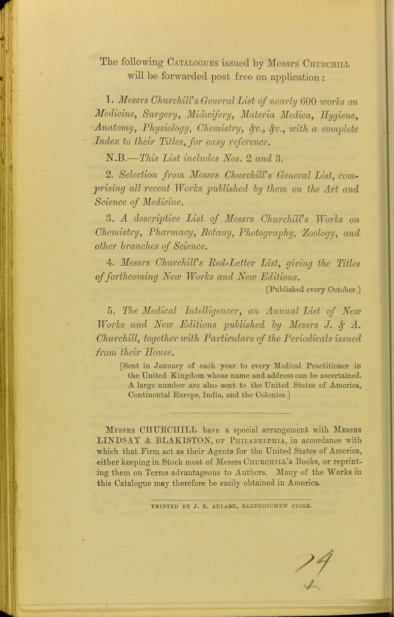 The following Catalogues issued by Messrs Chuechill will be forwarded post free on application : 1. Messrs GlmrchiWs General List of nearly 600 ivories on Medicine, Surgery, Midioifery, Materia Medica, Hygiene, ■Anatomy, Physiology, Chemistry, Sfc, ^c, ivith a com;plete Index to their Titles, for easy reference. N.B.—This List includes Nos. 2 and 3. 2. Selection from Messrs Churchill's General List, com- prising all recent Worlcs published by them on the Art and Science of Medicine. 3. A descriptive List of Messrs ChurchilVs Worlcs on Chemistry, Pharmacy, Botany, Photography, Zoology, and other branches of Science. 4. Messrs ChurchilVs Bed-Letter List, giving the Titles of forthcoming New Works and Neio Editions. [Published every October.] 5. The Medical Litelligencer, an Annual List of New Worhs and Neiv Editions published by Messrs J. ^ A. Churchill, together with Particulars of the Periodicals issued from their House. [Sent in Jamiary of eacli year to every Medical Practitioner in tlie United Kingdom 'wliose name and address can be ascertained. A large number are also sent to the United States of America, Continental Europe, India, and the Colonies.] Messes CHUECHILL have a special arrangement with Messes LINDSAY & BLAKISTON, op Philadelphia, in accordance with which that Firm act as their Agents for the United States of America, either keeping in Stock most of Messrs Chuechill's Books, or reprint- ing them on Terms advantageous to Authors. Many of the Works in this Catalogue may therefore be easily obtained in America. PRINTED BY J. E. ADLARD, BAKTUOLOMEW CLOSE.
