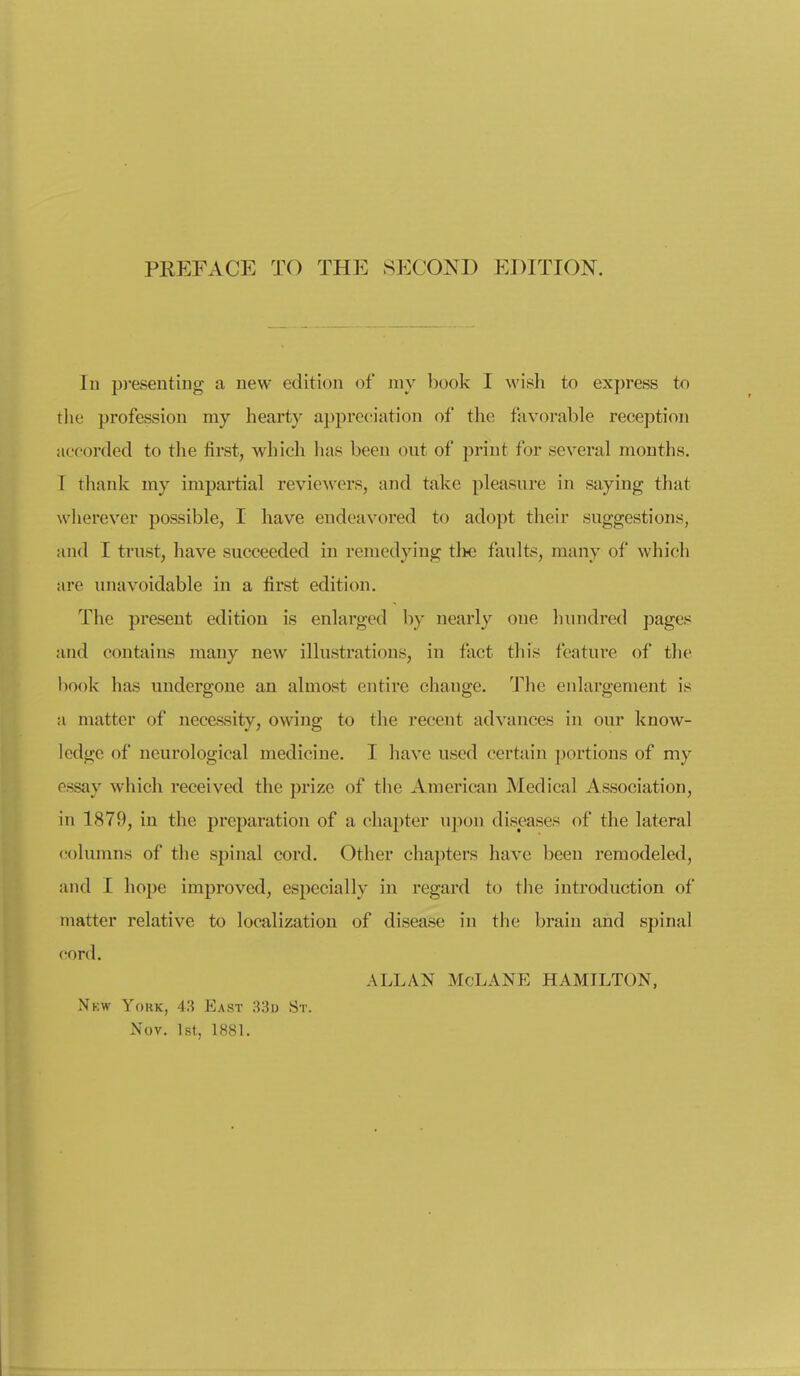 In p)-esentiiig a new edition of niy book I wish to express to the profession my hearty appreciiation of the favorable reception acoordecl to the first, which has been out of print for several months. I thank my impartial reviewers, and take pleasure in saying that wherever possible, I have endeavored to adopt their suggestions, and I trust, have succeeded in remedying the faults, many of which are unavoidable in a first edition. The present edition is enlarged by nearly one hundred pages and contains many new illustrations, in fact this feature of the book has undergone an almost entire change. The enlargement is a matter of necessity, owing to the recent advances in our know- ledge of neurological medicine. I have used certain portions of my essay which received the prize of the American Medical Association, in 1879, in the preparation of a chapter upon diseases of the lateral columns of the spinal cord. Other chapters have been remodeled, and I hope imj)rovcd, especially in regard to the introduction of matter relative to localization of disease in the brain and spinal cord. ALLAN McLANE HAMILTON, Nkw York, 43 East 33d St. Nov. 1st, 1881.