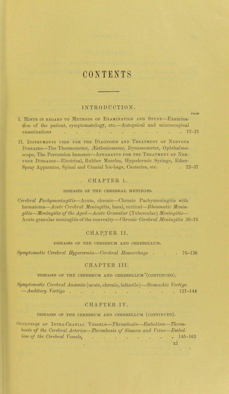 CONTENTS INTRODUCTION. I'AGE I. Hints in regard to Methods of Examination and Study—Examina- tion of the patient, symptomatology, etc.—Autopsical and microscopical examinations ........... 17—21 II. Instruments used for the Diagnosis and Treatment of Nervous Diseases—The Thermometer, ^sthesiometer, Dynamometer, Ophthalmo- scope, The Percussion hammer—Apparatus fob the Treatment of Ner- vous Diseases—Electrical, Rubber Muscles, Hypodermic Syringe, Ether- Spray Apparatus, Spinal and Cranial Ice-bags, Cauteries, etc. . . 22-37 CHAPTER 1. DISEASES OF THE CEREBRAL, MENINGES. Cerebral Pachymeningitis—Acute, chronic—Chronic Pachymeningitis with hematoma—Acute Cerebral Meningitis, basal, vertical—Rheumatic Menin- gitis—Meningitis of the Aged—Acute Granular (Tubercular) Meningitis— Acute granular meningitis of the convexity— Chronic Cei'ebral Meningitis .38-75 CHAPITER II. diseases of the cerebrum and cerebellum. Symptomatic Cerebral Hypercemia—Cerebral Hemorrhage . . . 76-126 CHAPTER III. diseases op the cerebrum and cerebellum'(continued). Symptomatic Cerebral Anaemia (acute, chronic, infantile)—Stomachic Vertigo —Auditory Vertigo 127-144 CHAPTER IV. diseases of the cerebrum and cerebellum (continued). Oc-cLusiqN OF Intra-Cranial Vessels—Thrombosis—Embolism—Throm- bosis of the Cerebral Arteries—Thrombosis of Sinuses and Veins—Embol- ism oj the Cerebral Vesselsi 14.'5-I63