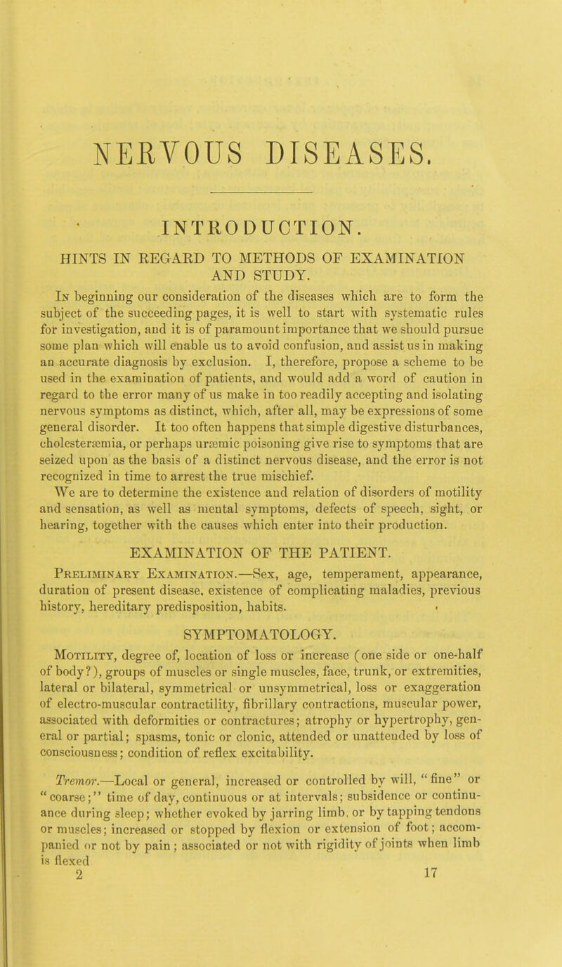 NERVOUS DISEASES. INTRODUCTION. HINTS IN REGARD TO METHODS OF EXAMINATION AND STUDY. In beginning our consideration of the diseases which are to form the subject of the succeeding pages, it is well to start with systematic rules for investigation, and it is of paramount importance that we should pursue some plan which will enable us to avoid confusion, and assist us in making an accurate diagnosis by exclusion. I, therefore, propose a scheme to be used in the examination of patients, and would add a word of caution in regard to the error many of us make in too readily accepting and isolating nervous symptoms as distinct, which, after all, may be expressions of some general disorder. It too often happens that simple digestive disturbances, cholesterffimia, or perhaps ura^mic poisoning give rise to symptoms that are seized upon as the basis of a distinct nervous disease, and the error is not recognized in time to arrest the true mischief. We are to determine the existence aud relation of disorders of motility and sensation, as well as mental symptoms, defects of speech, sight, or hearing, together with the causes which enter into their production. EXAMINATION OF THE PATIENT. Preliminary Examination.—Sex, age, temperament, appearance, duration of present disease, existence of complicating maladies, previous history, hereditary predisposition, habits. • SYMPTOMATOLOGY. Motility, degree of, location of loss or increase (one side or one-half of body?), groups of muscles or single muscles, face, trunk, or extremities, lateral or bilateral, symmetrical or unsymmetrical, loss or exaggeration of electro-muscular contractility, fibrillary contractions, muscular power, associated with deformities or contractures; atrophy or hypertrophy, gen- eral or partial; spasms, tonic or clonic, attended or unattended by loss of consciousness; condition of reflex excitability. Tremor.—Local or general, increased or controlled by will, fine or coarse; time of day, continuous or at intervals; subsidence or continu- ance during sleep; whether evoked by jarring limb, or by tapping tendons or muscles; increased or stopped by flexion or extension of foot; accom- panied or not by pain ; associated or not with rigidity of joints when limb is flexed