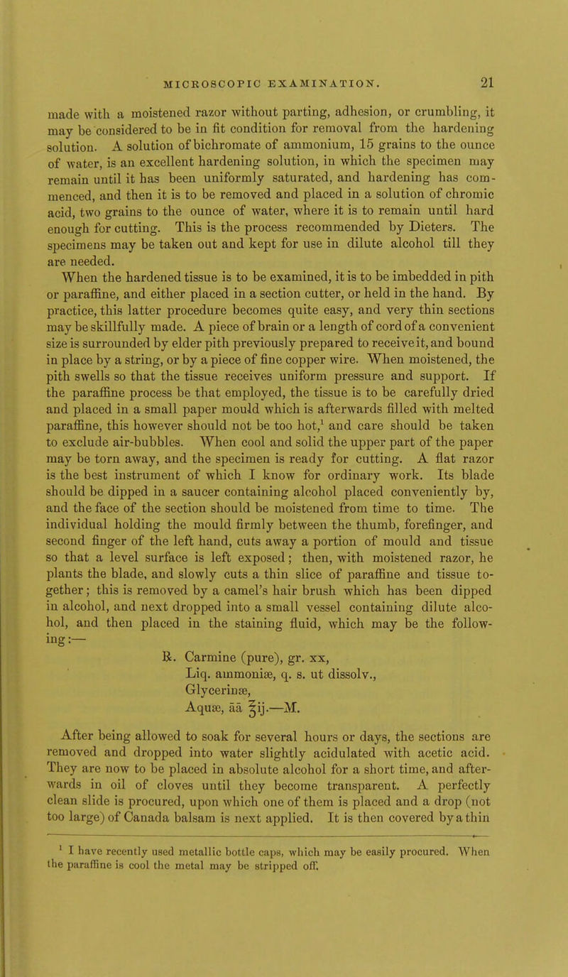 made with a moistened razor without parting, adhesion, or crumbling, it may be considered to be in fit condition for removal from the hardening solution. A solution of bichromate of ammonium, 15 grains to the ounce of water, is an excellent hardening solution, in which the specimen may- remain until it has been uniformly saturated, and hardening has com- menced, and then it is to be removed and placed in a solution of chromic acid, two grains to the ounce of water, where it is to remain until hard enough for cutting. This is the process recommended by Dieters. The specimens may be taken out and kept for use in dilute alcohol till they are needed. When the hardened tissue is to be examined, it is to be imbedded in pith or parafiine, and either placed in a section cutter, or held in the hand. By practice, this latter procedure becomes quite easy, and very thin sections may be skillfully made. A piece of brain or a length of cord of a convenient size is surrounded by elder pith previously prepared to receive it, and bound in place by a string, or by a piece of fine copper wire. When moistened, the pith swells so that the tissue receives uniform pressure and support. If the parafiine process be that employed, the tissue is to be carefully dried and placed in a small paper mould which is afterwards filled with melted paraffine, this however should not be too hot,^ and care should be taken to exclude air-bubbles. When cool and solid the upper part of the paper may be torn away, and the specimen is ready for cutting. A flat razor is the best instrument of which I know for ordinary work. Its blade should be dipped in a saucer containing alcohol placed conveniently by, and the face of the section should be moistened from time to time. The individual holding the mould firmly between the thumb, forefinger, and second finger of the left hand, cuts away a portion of mould and tissue so that a level surface is left exposed; then, with moistened razor, he plants the blade, and slowly cuts a thin slice of paraflBne and tissue to- gether ; this is removed by a camel's hair brush which has been dipped in alcohol, and next dropped into a small vessel containing dilute alco- hol, and then placed in the staining fluid, which may be the follow- ing :— R. Carmine (pure), gr. xx, Liq. ammonise, q. s. ut dissolv., Glycerin re. Aqua;, aa ^ij.—M. After being allowed to soak for several hours or days, the sections are removed and dropped into water slightly acidulated with acetic acid. They are now to be placed in absolute alcohol for a short time, and after- wards in oil of cloves until they become transparent. A perfectly clean slide is procured, upon which one of them is placed and a drop (not too large) of Canada balsam is next applied. It is then covered by a thin ' I have recently used metallic bottle caps, which may be easily procured. When the paraffine is cool the metal may be stripped off.