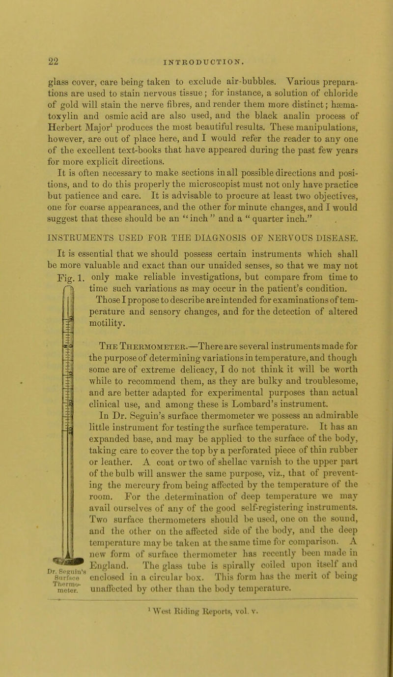 glass cover, care being taken to exclude air-bubbles. Various prepara- tions are used to stain nervous tissue; for instance, a solution of chloride of gold will stain the nerve fibres, and render them more distinct; haima- toxylin and osmic acid are also used, and the black analin process of Herbert Major' produces the most beautiful results. These manipulations, however, are out of place here, and I would refer the reader to any one of the excellent text-books that have appeared during the past few years for more explicit directions. It is often necessary to make sections in all possible directions and posi- tions, and to do this properly the microscopist must not only have practice but patience and care. It is advisable to procure at least two objectives, one for coarse appearances, and the other for minute changes, and I would suggest that these should be an inch  and a  quarter inch. INSTRUMENTS USED FOR THE DIAGNOSIS OF NERVOUS DISEASE. It is essential that we should possess certain instruments which shall be more valuable and exact than our unaided senses, so that we may not Fig. 1. oiily make reliable investigations, but compare from time to time such variations as may occur in the patient's condition. Those I propose to describe are intended for examinations of tem- perature and sensory changes, and for the detection of altered motility. The Thermometer.—There are several instruments made for the purpose of determining variations in temperature, and though some are of extreme delicacy, I do not think it will be worth while to recommend them, as they are bulky and troublesome, and are better adapted for experimental purposes than actual clinical use, and among these is Lombard's instrument. In Dr. Seguin's surface thermometer we possess an admirable little instrument for testing the surface temperature. It has an expanded base, and may be applied to the surface of the body, taking care to cover the top by a perforated piece of thin rubber or leather. A coat or two of shellac varnish to the upper part of the bulb will answer the same purpose, viz., that of prevent- ing the mercury from being affected by the temperature of the room. For the determination of deep temperature we may avail ourselves of any of the good self-registering instruments. Two surface thermometers should be used, one on the sound, and the other on the affected side of the body, and the deep temperature maybe taken at the same time for comparison. A new form of surface thermometer has recently been made in England. The glass tube is spirally coiled upon it-self and 8n?f..'oenclosed in a circular l)ox. This form has the merit of being meter, unaffected by other than the body temperature. Dr. SfKiiin'.s ' West Riding Reports, vol. v.