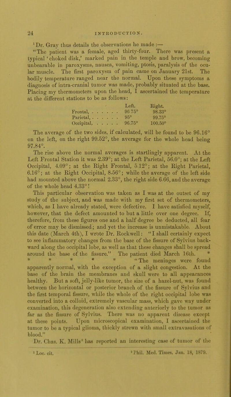 • Dr. Gray thus details the observations he made :— The patient was a female, aged thirty-four. There was present a typical ' choked disk,' marked pain in the temple and brow, becoming unbearable in paroxysms, uausea, vomiting, ptosis, jiaralysis of the ocu- lar muscle. The first paroxysm of pain came on January 21st. The bodily temperature ranged near the normal. Upon these symptoms a diagnosis of intra-cranial tumor was made, probably situated at the base. Placing my thermometers upon the head, I ascertained the temperature at the different stations to be as follows: Left. Right. Frontal, 96 75° 98.33° Parietal, 95° 99.75° Occipital, 96.75° 100.50° The average of the two sides, if calculated, will be found to be 96.16° on the left, on the right 99.52°, the average for the whole head being 97.84°. The rise above the normal averages is startlingly apparent. At the Left Frontal Station it was 2.39°; at the Left Parietal, 56.0°; at the Left Occipital, 4.09°; at the Right Frontal, 5.12°; at the Right Parietal, 6.16°; at the Right Occipital, 8.56°; while the average of the left side had mounted above the normal 2.33°, the right side 6.66, and the average of the whole head 4.33°! This particular observation was taken as I was at the outset of ray study of the subject, and was made with my first set of thermometers, which, as I have already stated, were defective. I have satisfied myself, however, that the defect amounted to but a little over one degree. If, therefore, from these figures one and a half degree be deducted, all fear of error may be dismissed; and yet the increase is unmistakable. About this date (March 4th), I wrote Dr. Rockwell: I shall certainly expect to see inflammatory changes from the base of the fissure of Sylvius back- ward along the occijDital lobe, as well as that these changes shall be spread around the base of the fissure. The patient died March 16th. * * * * * * The meninges were found apparently normal, with the exception of a slight congestion. At the base of the brain the membranes and skull were to all appearances healthy. But a soft, jelly-like tumor, the size of a hazel-nut, was found between the horizontal or posterior branch of the fissure of Sylvius and the first temporal fissure, while the whole of the right occipital lobe was converted into a colloid, extremely vascular mass, which gave way under examination, this degeneration also extending anteriorly to the tumor as far as the fissure of Sylvius. There was no ajiparont disoa.>;e except at these points. Upon microscopical examination, I ascertained the tumor to be a typical glioma, thickly strewn with small extravasations of blood. Dr. Chas. K. Mills^ has reported an interesting case of tumor of the *Phil. Med. Times, Jan. 18, 1879. ' Loc. cit.