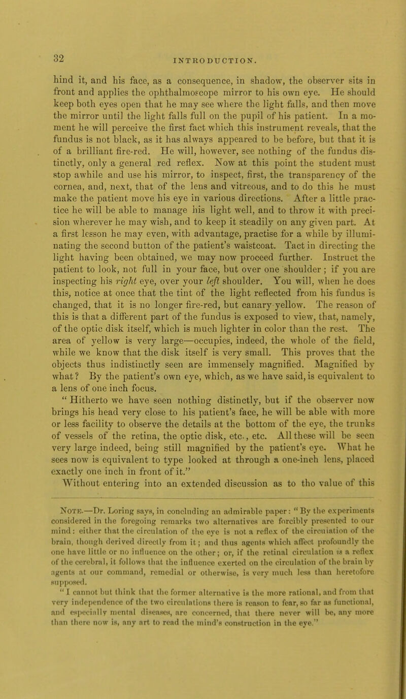 hind it, and his face, as a consequence, in shadow, the observer sits in front and applies the ophthalmoscope mirror to his own eye. He should keep both eyes open that he may see where the light falls, and then move the mirror until the light falls full on the pupil of his patient. In a mo- ment he will perceive the first fact which this instrument reveals, that the fundus is not black, as it has always appeared to be before, but that it is of a brilliant fire-red. He will, however, see nothing of the fundus dis- tinctly, only a general red reflex. Now at this point the student must stop awhile and use his mirror, to inspect, first, the transparency of the cornea, and, next, that of the lens and vitreous, and to do this he must make the patient move his eye in various directions. After a little prac- tice he will be able to manage liis light well, and to throw it with preci- sion wherever he may wish, and to keep it steadily on any given part. At a first lesson he may even, with advantage, practise for a while by illumi- nating the second button of the patient's waistcoat. Tact in directing the light having been obtained, we may now proceed further. Instruct the patient to look, not full in your face, but over one shoulder ; if you are inspecting his right eye, over your left shoulder. You will, when he does this, notice at once that the tint of the light reflected from his fundus is changed, that it is no longer fire-red, but canary yellow. The reason of this is that a diflPerent part of the fundus is exposed to view, that, namely, of the optic disk itself, which is much lighter in color than the rest. The area of yellow is very large—occupies, indeed, the whole of the field, while we know that the disk itself is very small. This proves that the objects thus indistiuctly seen are immensely magnified. Magnified by what? By the patient's own eye, which, as we have said, is equivalent to a lens of one inch focus.  Hitherto we have seen nothing distinctly, but if the observer now brings his head very close to his patient's face, he will be able with more or less facility to observe the details at the bottom of the eye, the trunks of vessels of the retina, the optic disk, etc, etc. All these will be seen very large indeed, being still magnified by the patient's eye. What he sees now is equivalent to type looked at through a one-inch lens, placed exactly one inch in front of it. Without entering into an extended discussion as to tho value of this NoTB.—Dr. Loring saya, in concluding an admirable paper: By the experiments considered in tlie foregoing remarks two alternatives are forcibly presented to our mind: either that the circulation of the eye is not a reflex of the circulation of the brain, though derived directly from it; and thus agents which affect profoundly the one have little or no influence on the other; or, if the retinal circulation ?-s a reflex of the cerebral, it follows that the influence exerted on the circulation of the brain by agents at our command, remedial or otherwise, is very much less than heretofore supposed.  I cannot but think that the former alternative is the more rational, .ind from that very independence of the two circulations there is reason to fear, so far as functional, an<l especinlly mental diseases, are concerned, that there never will be, any more than there now is, any art to read the mind's construction in the eye.''