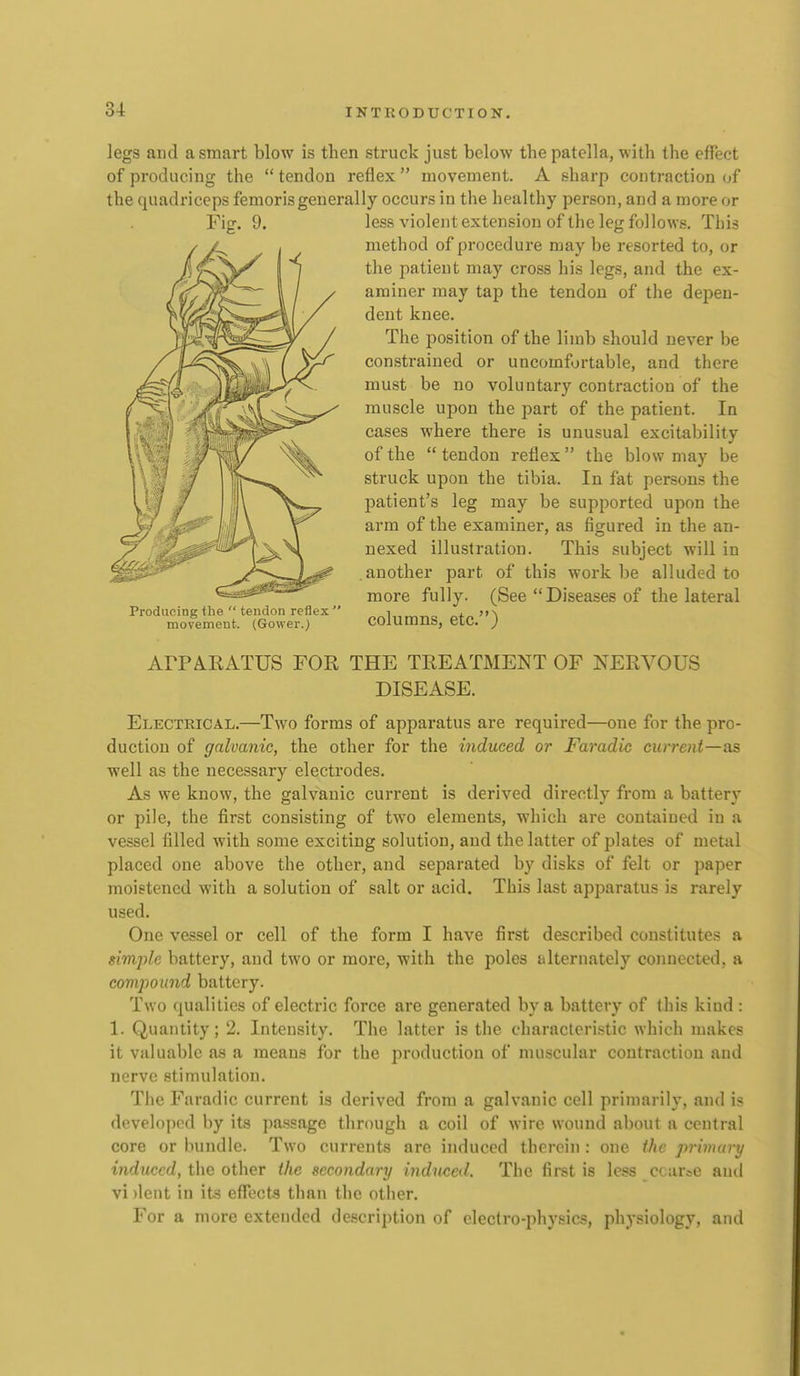legs and a smart blow is then struck just below the patella, with the effect of producing the  tendon reflex  movement. A sharp contraction of the quadriceps femorisgenerally occurs in the healthy person, and a more or Fig. 9. Producing the  tendon reflex  movement. (Gower.) less violent extension of the leg follows. This method of procedure may be resorted to, or the patient may cross his legs, and the ex- aminer may tap the tendon of the depen- dent knee. The position of the limb should never be constrained or uncomfortable, and there must be no voluntary contraction of the muscle upon the part of the patient. In cases where there is unusual excitability of the  tendon reflex the blow may be struck upon the tibia. In fat persons the patient's leg may be supported upon the arm of the examiner, as figured in the an- nexed illustration. This subject will in another part of this work be alluded to more fully. (See Diseases of the lateral columns, etc.) ArPMEATUS FOR THE TREATMENT OF NERVOUS DISEASE. Electrical.—Two forms of apparatus are required—one for the pro- duction of galvanic, the other for the induced or Faradic current—as well as the necessary electrodes. As we know, the galvanic current is derived directly from a battery or pile, the first consisting of two elements, which are contained in a vessel filled with some exciting solution, and the latter of plates of metal placed one above the other, and separated by disks of felt or paper moistened with a solution of salt or acid. This last apparatus is rarely used. One vessel or cell of the form I have first described constitutes a simple battery, and two or more, with the poles alternately connected, a comjyound battery. Two qualities of electric force are generated by a battery of (his kind : 1. Quantity; 2. Intensity. The latter is the characteristic which makes it valuable as a means for the production of mu-scular contraction and nerve stimulation. The Faradic current is derived from a galvanic cell primarily, and is developed by its passage through a coil of wire wound about a central core or bundle. Two currents are induced therein : one the primary induced, the other the secondary induced. The first is less ccarse and vi )lent in its effects than the other. For a more extended description of electro-physics, physiology, and