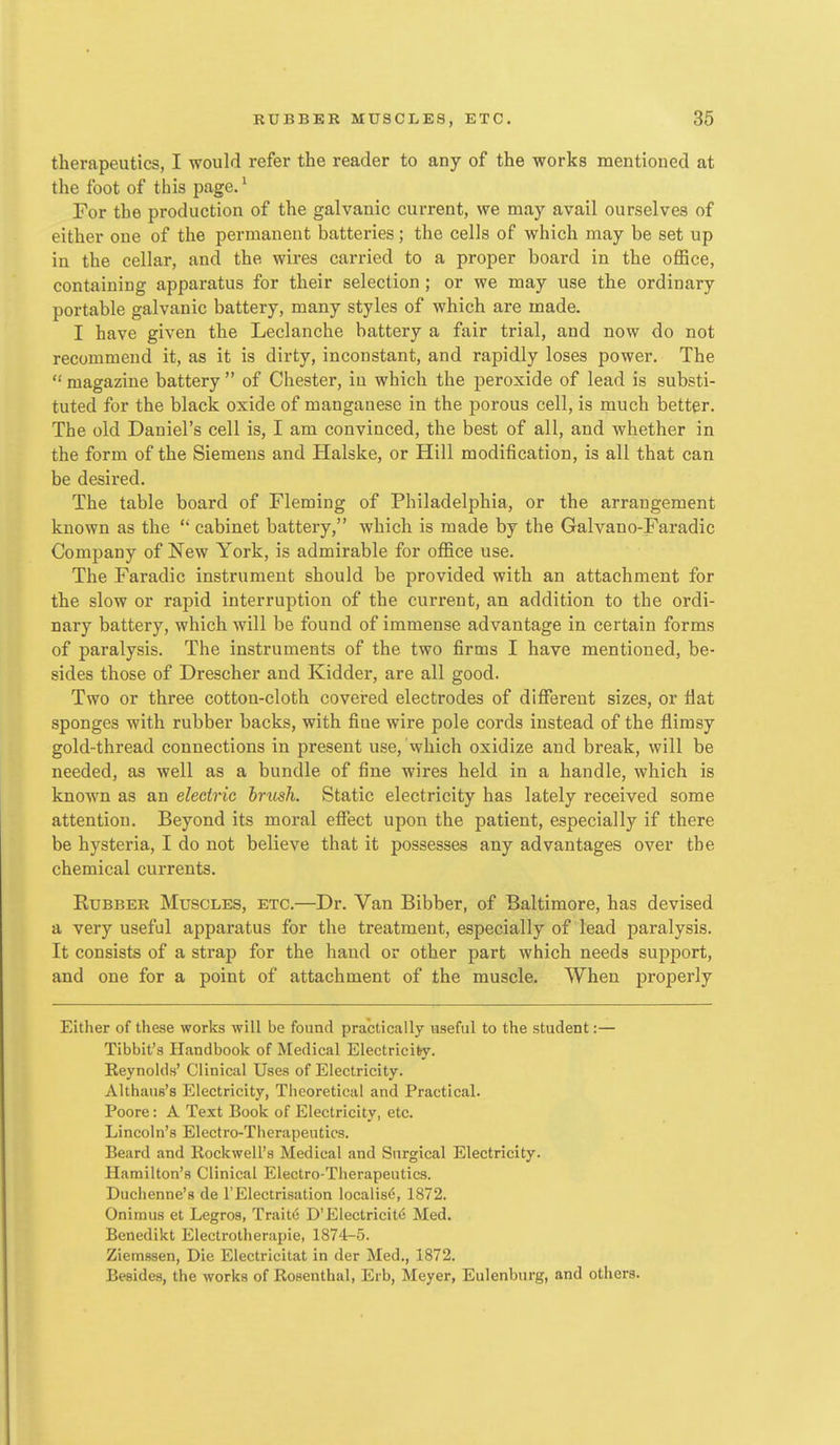 therapeutics, I would refer the reader to any of the works mentioned at the foot of this page.' For the production of the galvanic current, we may avail ourselves of either one of the permanent batteries; the cells of which may be set up in the cellar, and the wires carried to a proper board in the office, containing apparatus for their selection ; or we may use the ordinary portable galvanic battery, many styles of which are made. I have given the Leclanche battery a fair trial, and now do not recommend it, as it is dirty, inconstant, and rapidly loses power. The  magazine battery  of Chester, in which the peroxide of lead is substi- tuted for the black oxide of manganese in the porous cell, is much better. The old Daniel's cell is, I am convinced, the best of all, and whether in the form of the Siemens and Halske, or Hill modification, is all that can be desired. The table board of Fleming of Philadelphia, or the arrangement known as the '* cabinet battery, which is made by the Galvano-Faradic Company of New York, is admirable for office use. The Faradic instrument should be provided with an attachment for the slow or rapid interruption of the current, an addition to the ordi- nary battery, which will be found of immense advantage in certain forms of paralysis. The instruments of the two firms I have mentioned, be- sides those of Drescher and Kidder, are all good. Two or three cotton-cloth covered electrodes of difiereut sizes, or flat sponges with rubber backs, with fine wire pole cords instead of the flimsy gold-thread connections in present use, which oxidize and break, will be needed, as well as a bundle of fine wires held in a handle, which is known as an electric brush. Static electricity has lately received some attention. Beyond its moral effect upon the patient, especially if there be hysteria, I do not believe that it possesses any advantages over the chemical currents. Rubber Muscles, etc.—Dr. Van Bibber, of Baltimore, has devised a very useful apparatus for the treatment, especially of lead paralysis. It consists of a strap for the hand or other part which needs support, and one for a point of attachment of the muscle. When properly Either of these works will be found practically useful to the student:— Tibbit's Handbook of Medical Electricity. Reynolds' Clinical Uses of Electricity. Althaus's Electricity, Theoretical and Practical. Poore: A Text Book of Electricity, etc. Lincoln's Electro-Therapeutics. Beard and Rockwell's Medical and Surgical Electricity. Hamilton's Clinical Electro-Therapeutics. Duchenne's de 1'Electrisation localises 1872. Onimus et Legros, Trait<j D'Electricity Med. Benedikt Electrotherapie, 1874-5. Ziemssen, Die Electricitat in der Med,, 1872. Besides, the works of Rosenthal, Erb, Meyer, Eulenburg, and others.