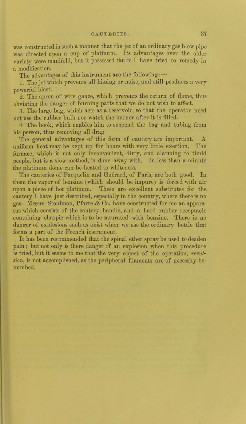 was constructed in such a manner that the jet of an ordinary gas blow pipe was directed upon a cup of platinum. Its advantages over the older variety were manifold, but it possessed faults I have tried to remedy in a modification. The advantages of this instrument are the following:— 1. The jet which prevents all hissing or noise, and still produces a very powerful blast. 2. The apron of wire gauze, which prevents the return of flame, thus obviating the danger of burning parts that we do not wish to affect. 3. The large bag, which acts as a reservoir, so that the operator need not use the rubber bulb nor watch the burner after it is filled. 4. The hook, which enables him to suspend the bag and tubing from his person, thus removing all drag. The general advantages of this form of cautery are important. A uniform heat may be kept up for hours with very little exertion. The furnace, which is not only inconvenient, dirty, and alarming to timid people, but is a slow method, is done away with. In less than a minute the platinum dome can be heated to whiteness. The cauteries of Pacquelin and Gu^rard, of Paris, are both good. In them the vapor of benzine (which should be impure) is forced with air upon a piece of hot platinum. These are excellent substitutes for the cautery I have just described, especially in the country, where there is no gas. Messrs. Stohlman, Pfarre & Co. have constructed for me an appara- tus which consists of the cautery, handle, and a hard rubber receptacle containing charpie which is to be saturated with benzine. There is no danger of explosions such as exist when we use the ordinary bottle that forms a part of the French instrument. It has been recommended that the spinal ether spray be used to deaden pain ; but not only is there danger of an explosion when this procedure is tried, but it seems to me that the very object of the operation, revul- sion, is not accomplished, as the peripheral filaments are of necessity be- numbed.