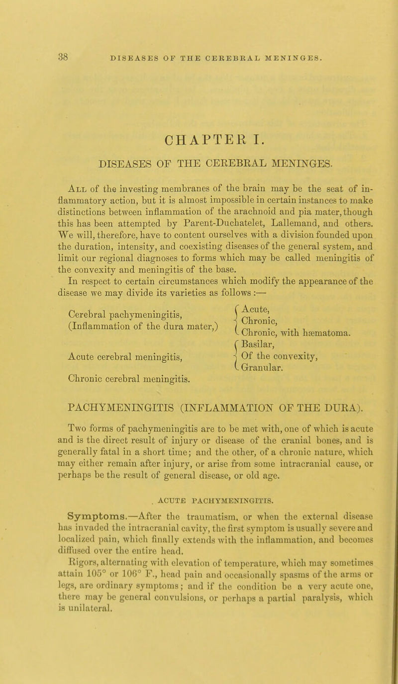 CHAPTER I. DISEASES OF THE CEREBRAL MENINGES. All of the investing membranes of the brain may be the seat of in- flammatory action, but it is almost impossible in certain instances to make distinctions between inflammation of the arachnoid and pia mater, though this has been attempted by Parent-Duchatelet, Lallemand, and others. We will, therefore, have to content ourselves with a division founded upon the duration, intensity, and coexisting diseases of the general system, and limit our regional diagnoses to forms which may be called meningitis of the convexity and meningitis of the base. In respect to certain circumstances which modify the appearance of the disease we may divide its varieties as follows :— Cerebral pachymeningitis, f Ch^o^' (Inflammation of the dura mater,) 1 ^. . ' . . . V Chronic, with haematoma. ^ Basilar, Acute cerebral meningitis, i Of the convexity, V. Granular. Chronic cerebral meningitis. PACHYMENINGITIS (INFLAMMATION OF THE DURA). Two forms of pachymeningitis are to be met with, one of which is acute and is the direct result of injury or disease of the cranial bones, and is generally fatal in a short time; and the other, of a chronic nature, which may either remain after injury, or arise from some intracranial cause, or perhaps be the result of general disease, or old age. . ACUTE PACHYMENINGITIS. Symptoms.—After the traumatism, or when the external disease has invaded the intracranial cavity, the first symptom is usually severe and localized pain, whicli finally extends with the inflammation, and becomes difi'used over the entire head. Rigors, alternating with elevation of temperature, which may sometimes attain 105° or 106° F., head pain and occasionally spasms of the arms or legs, are ordinary symptoms; and if the condition be a very acute one, there may be general convulsions, or perhaps a partial paralysis, which is unilateral.