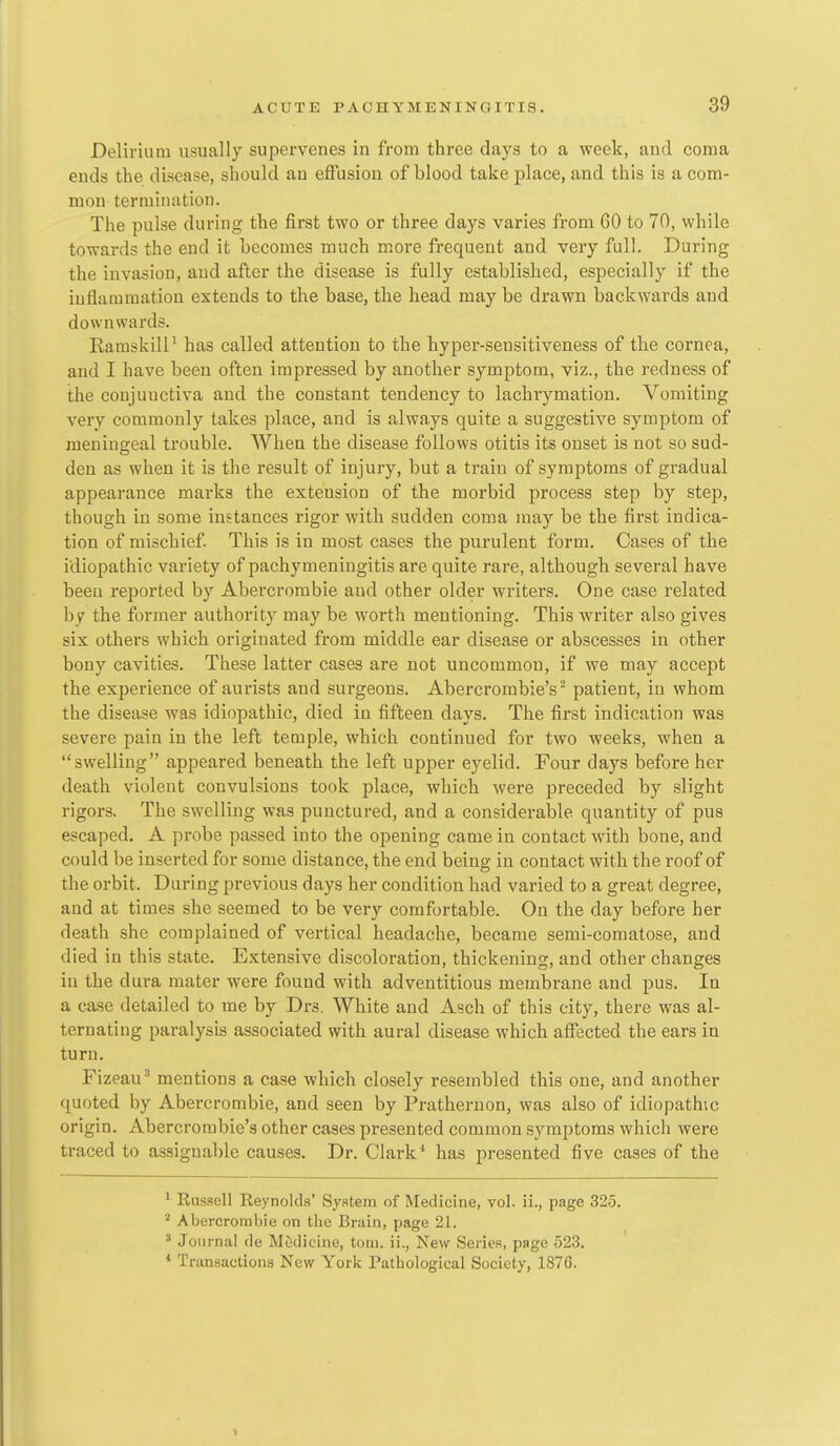 Delirium usually supervenes in from three days to a week, and coma ends the disease, should an effusion of blood take place, and this is a com- mon termination. The pulse during the first two or three days varies from 60 to 70, while towards the end it becomes much more frequent and very full. During the invasion, and after the disease is fully established, especially if the inflammation extends to the base, the head may be drawn backwards and downwards. KamskilP has called attention to the hyper-sensitiveness of the cornea, and I have been often impressed by another symptom, viz., the redness of the conjunctiva and the constant tendency to lachrymation. Vomiting very commonly takes place, and is always quite a suggestive symptom of meningeal trouble. When the disease follows otitis its onset is not so sud- den as when it is the result of injury, but a train of symptoms of gradual appearance marks the extension of the morbid process step by step, though in some instances rigor with sudden coma may be the first indica- tion of miscbief. This is in most cases the purulent form. Cases of the idiopathic variety of pachymeningitis are quite rare, although several have been reported by Abercrombie and other older writers. One case related by the former authority may be worth mentioning. This writer also gives six others which originated from middle ear disease or abscesses in other bony cavities. These latter cases are not uncommon, if we may accept the experience of aurists and surgeons. Abercrombie's^ patient, in whom the disease was idiopathic, died in fifteen days. The first indication was severe pain in the left temple, which continued for two weeks, when a swelling appeared beneath the left upper eyelid. Four days before her death violent convulsions took place, which were preceded by slight rigors. The swelling was punctured, and a considerable quantity of pus escaped. A probe passed into the opening came in contact with bone, and could be inserted for some distance, the end being in contact with the roof of the orbit. During previous days her condition had varied to a great degree, and at times she seemed to be very comfortable. On the day before her death she complained of vertical headache, became semi-comatose, and died in this state. Extensive discoloration, thickenino-, and other changes in the dura mater were found with adventitious membrane and pus. In a case detailed to me by Drs. White and Asch of this city, there was al- ternating paralysis associated with aural disease which affected the ears in turn. Fizeau^ mentions a case which closely resembled this one, and another quoted by Abercrombie, and seen by Prathernon, was also of idiopathic origin. Abercrorabie's other cases presented common symptoms which were traced to assignable causes. Dr. Clark* has presented five cases of the 1 Russell Reynolds' System of Medicine, vol. ii., page 325. ''■ Abercrombie on the Bniin, page 21. * Journal de M&dicine, torn, ii., New Series, page 523. * Transactions New York Pathological Society, 1876.