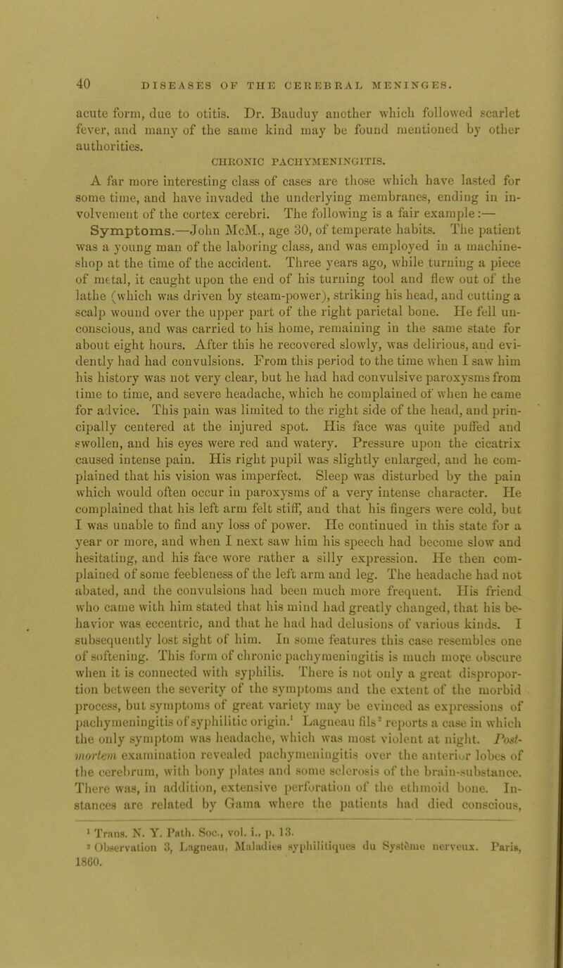 acute form, due to otitis. Dr. Bauduy another which followed scarlet fever, and many of the same kind may be found mentioned by other authorities. CHRONIC PACHYMENINGITIS. A far more interesting class of cases are those which have lasted for some time, and have invaded the underlying membranes, ending in in- volvement of the cortex cerebri. The following is a fair example:— Symptoms.—John McM., age 80, of temperate habits. The patient was a young man of the laboring class, and was employed in a machine- shop at the time of the accident. Three years ago, while turning a piece of metal, it caught upon the end of his turning tool and flew out of the lathe (which was driven by steam-power), striking his head, and cutting a scalp wound over the upper part of the right parietal bone. He fell un- conscious, and was carried to his home, remaining in the same state for about eight hours. After this he recovered slowly, was delirious, and evi- dently had had convulsions. From this period to the time when I saw him his history was not very clear, but he had had convulsive paroxysms from time to time, and severe headache, which he complained of when he came for advice. This pain was limited to the right side of the head, and prin- cipally centered at the injured spot. His face was quite puffed and swollen, and his eyes were red and watery. Pressure upon the cicatrix caused intense pain. His right pupil was slightly enlarged, and he com- plained that his vision was imperfect. Sleep was disturbed by the pain which would often occur in paroxysms of a very intense character. He complained that his left arm felt stiflT, aud that his fingers were cold, but I was unable to find any loss of power. He continued in this state for a year or more, and when I next saw him his speech had become slow and hesitating, and his face wore rather a silly expression. He then com- plained of some feebleness of the left arm and leg. The headache had not abated, and the convulsions had been much more frequent. His friend who came with him stated that his mind had greatly changed, that his be- havior was eccentric, aud that he had had delusions of various kiuds. I subsequently lost sight of him. In some features this case resembles one of softening. This form of chronic pachymeningitis is much mofe obscure when it is connected with syphilis. There is not only a great dispropor- tion between the severity of the symptoms and the extent of the morbid process, but symptoms of great variety may be evinced as expressions of pachymeningitis of syphilitic origin.' Lagneau fils' reports a case in which the only symptom was headache, which was most violent at night. Post- viortem examination revealed pachymeningitis over the anterior lobes of the cerebrum, with bony plates and some sclerosis of the brain-substance. There was, in addition, extensive perforation of the ethmoid bone. In- stances are related by Gama where the patients had died conscious, 1 Trans. N. Y. Path. Soc, vol. i., p. 13. * Observation 3, Lagneau, Mahulice sypliilitiqiics du Sysl^iuc nerveux. Paris, 1860.