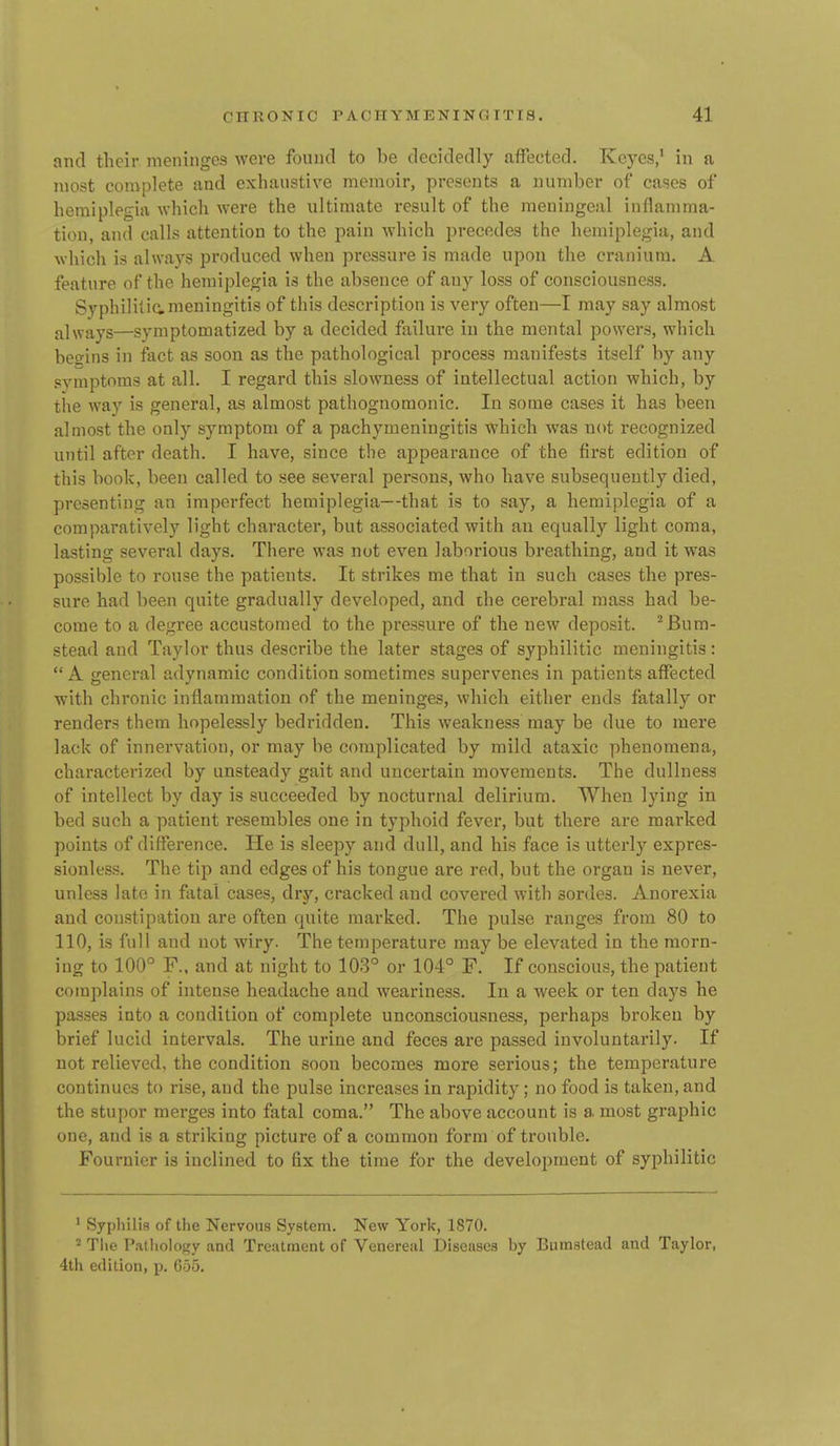 and their meninges were foiiiKl to be (lecicleflly afFectccl. Kcycs,' in a most coniplete and exhaustive memoir, presents a number of cases of hemiplegia whicli were the ultimate result of the meningeal inflamma- tion, and calls attention to the pain which precedes the hemiplegia, and which is always produced when pressure is made upon the cranium. A feature of the hemiplegia is the absence of any loss of consciousness. Syphiliticmeningitis of this description is very often—I may say almost always—symptomatized by a decided failure in the mental powers, which besins in fact as soon as the pathological process manifests itself by any symptoms at all. I regard this slowness of intellectual action which, by tiie way is general, as almost pathognomonic. In some cases it has been almost the only symptom of a pachymeningitis which was not recognized until after death. I have, since the appearance of the first edition of this book, been called to see several persons, who have subsequently died, presenting an imperfect hemiplegia—that is to say, a hemiplegia of a comparatively light character, but associated with an equally light coma, lasting several days. There was not even laborious breathing, and it was possible to rouse the patients. It strikes me that in such cases the pres- sure had been quite gradually developed, and the cerebral mass had be- come to a degree accustomed to the pressure of the new deposit. ^Bum- stead and Taylor thus describe the later stages of syphilitic meningitis: A general adynamic condition sometimes supervenes in patients affected with chronic inflammation of the meninges, which either ends fatally or renders them hopelessly bedridden. This weakness may be due to mere lack of innervation, or may be complicated by mild ataxic phenomena, characterized by unsteady gait and uncei-tain movements. The dullness of intellect by day is succeeded by nocturnal delirium. When lying in bed such a patient resembles one in typhoid fever, but there are marked points of difference. He is sleepy and dull, and his face is utterly expres- sionless. The tip and edges of his tongue are red, but the organ is never, unless late in fatal cases, dry, cracked and covered with sordes. Anorexia and constipation are often quite marked. The pulse ranges from 80 to 110, is full and not wiry. The temperature may be elevated in the morn- ing to 100° F.. and at night to 103° or 104° F. If conscious, the patient complains of intense headache and weariness. In a week or ten days he passes into a condition of complete unconsciousness, perhaps broken by brief lucid intervals. The urine and feces are passed involuntarily. If not relieved, the condition soon becomes more serious; the temperature continues to rise, and the pulse increases in rapidity; no food is taken, and the stupor merges into fatal coma. The above account is a most graphic one, and is a striking picture of a common form of trouble. Fournier is inclined to fix the time for the development of syphilitic ' Syphilis of the Nervous System. New York, 1870. Tlie Palliology and Treatment of Venereal Diseases hy Bumstead and Taylor, 4th edition, p. 005.