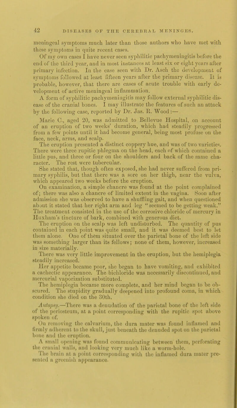 meningeal symptoms much later tbau those authors who have met with these symptoms in quite recent cases. Of my own cases I have never seen syphilitic pachymeningitis before the end of the third year, and in most iuritances at least six or eight years after primary infection. In the case seen with Dr. Asch the development of symptoms followed at least fifteen years after the primary dit-ease. It is probable, however, that there are cases of acute trouble with early de- velopment of active meningeal inflammation. A form of syphilitic pachymeningitis may follow external syphilitic dis- ease of the cranial bones. I may illustrate the features of such an attack by the following case, reported by Dr. Jas. R. Wood:— Marie C, aged 20, was admitted to Bellevue Hospital, on account of an eruption of two weeks' duration, which had steadily progressed from a few points until it had become general, being most profuse on the face, neck, arms, and scalp. The eruption presented a distinct coppery hue, and was of two varieties. There were three rupitic phlegma on the head, each of which contained a little pus, and three or four on the shoulders and back of the same cha- racter. The rest were tubercular. She stated that, though often exposed, she had never suffered from pri- mary syphilis, but that there was a sore on her thigh, near the vulva, which appeared two weeks before the eruption. On examination, a simple chancre was found at the point complained of; there was also a chancre of limited extent in the vagina. Soon after admission she was observed to have a shuffling gait, and when questioned about it stated that her right arm and leg  seemed to be getting weak. The treatment consisted in the use of the corrosive chloride of mercury in Huxham's tincture of bark, combined with generous diet. The eruption on the scalp was left undisturbed. The quantity of pus contained in each point was quite small, and it was deemed best to let them alone. One of them situated over the parietal bone of the lefl side was something larger than its fellows; none of them, however, increased in size materially. There was very little improvement in the eruption, but the hemiplegia steadily increased. Her appetite became poor, she began to have vomiting, and exhibited a cachectic appearance. The bichloride was necessarily discontinued, and mercurial vaporization substituted. The hemiplegia became more complete, and her mind began to be ob- scured. The stupidity gradually deepened into profound coma, in which condition she died on the 30th. Autopsi/.—There was a denudation of the parietal bone of the left side of the periosteum, at a point corresponding with the rupitic spot above spoken of. On removing the calvarium, the dura mater was found inflamed and firmly adherent to the skull, just beneath the denuded spot on the parietal bone and the eruption. A small opening was found communicating between them, perforating the cranial walls, and looking very much like a worm-hole. The brain at a point corresponding with the inflamed dura mater pre- sented a greenish appearance.
