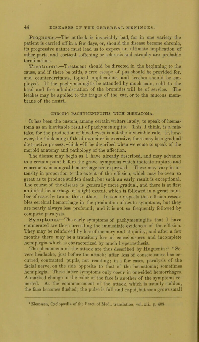 Prognosis.—The outlook is invariably bad, for in one variety the patient is carried off in a few days, or, should the disease become chronic, its progressive nature must lead us to expect an ultimate implication of other parts, and cortical softening or sclerosis and atrophy are probable terminations. Treatment.—Treatment should be directed in the beginning to the cause, and if there be otitis, a free escape of pus should be provided for, and counter-irritants, topical applications, and leeches should be em- ployed. If the pachymeningitis be attended by much pain, cold to the head and free administration of the bromides will be of service. The leeches may be applied to the tragus of the ear, or to the mucous mem- brane of the nostril. CHRONIC PACHYMENINGITIS WITH HiEMATOMA. It has been the custom, among certain Avriters lately, to speak of hsema- toma as an inevitable result of pachymeningitis. This, I think, is a mis- take, for the production of blood-cysts is not the invariable rule. If, how- ever, the thickening of the dura mater is excessive, there may be a gradual destructive process, which will be described when we come to speak of the morbid anatomy and pathology of the affection. The disease may begin as I have already described, and may advance to a certain point before the grave symptoms which indicate rupture and consequent meningeal hemorrhage are expressed. These may vary in in- tensity in proportion to the extent of the effusion, which may be even so great as to produce sudden death, but such an early result is exceptional. The course of the disease is generally more gradual, and there is at first an initial hemorrhage of slight extent, which is followed in a great num- ber of cases by two or three others. In some respects this effusion resem- bles cerebral hemorrhage in the production of acute symptoms, but they are nearly always less profound; and it is not so frequently followed by complete paralysis. Symptoms.—The early symptoms of pachymeningitis that I have enumerated are those preceding the immediate evidences of the effusion. They may be reinforced by loss of memory and stupidity, and after a few months there may be a transitory loss of consciousness and incomplete hemiplegia which is characterized by much hyperesthesia. The phenomena of the attack are thus described by Huguenin:' Se- vere headache, just before the attack; after loss of consciousness has oc- curred, contracted pupils, not reacting; in a few cases, paralysis of the facial nerve, on the side opposite to that of the hematoma; sometimes hemiplegia. These latter symptoms only occur in one-sided hemorrhages. A marked change in the color of the face is another of the symptoms re- ported. At the commcncoment of the attack, which is usually sudden, the face becomes flushed; the pulse is full and rapid, but soon grows small ' Ziemssen, Cycloptcditi of the Pract. of Med., translatiou, vol. xii., p. 409.