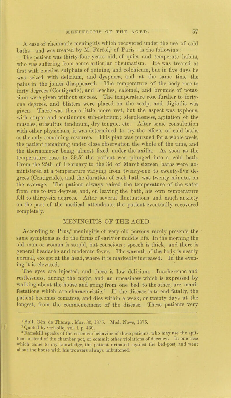A case of rheumatic meningitis which recovered under the use of cold baths—and was treated by M. F(Sr6ol/ of Paris—is the following: The patient was thirty-four years old, of quiet and temperate habits, who was suffering from acute articular rheumatism. He was treated at first with emetics, sulphate of quinine, and colchicum, but in five days he was seized with delirium, and dyspnoea, and at the same time the pains in the joints disappeared. The temperature of the body rose to forty degrees (Centigrade), and leeches, calomel, and bromide of potas- sium were given without success. The temperature rose further to forty- one degrees, and blisters were placed on the scalp, and digitalis was given. There was then a little more rest, but the aspect was typhous, with stupor and continuous sub-delirium; sleeplessness, agitation of the muscles, subsultus tendinum, dry tongue, etc. After some consultation with other physicians, it was determined to try the effects of cold baths as the only remaining resource. This plan was pursued for a whole week, the patient remaining under close observation the whole of the time, and the thermometer being almost fixed under the axilla. As soon as the temperature rose to 39.5° the patient was plunged into a cold bath. From the 25th of February to the 3d of March sixteen baths were ad- ministered at a temperature varying from twenty-one to twenty-five de- grees (Centigrade), and the duration of each bath was twenty minutes on the average. The patient always raised the temperature of the water from one to two degrees, and, on leaving the bath, his own temperature fell to thirty-six degrees. After several fluctuations and much anxiety on the part of the medical attendants, the patient eventaally recovered completely. MENINGITIS OF THE AGED. According to Prus,^ meningitis of very old persons rarely presents the same symptoms as do the forms of early or middle life. In the morning the old man or woman is stupid, but conscious; speech is thick, and there is general headache and moderate fever. The warmth of the body is nearly normal, except at the head, where it is markedly increased. In the even- ing it is elevated. The eyes are injected, and there is low delirium. Incoherence and restlessness, during the night, and an uneasiness which is expressed by walking about the house and going from one bed to the other, are mani- festations which are characteristic.^ If the disease is to end fatally, the patient becomes comatose, and dies within a week, or twenty days at the longest, from the commencement of the disease. These patients very ' Bull. Gkn. de Thtrap., Mar. 30, 1875. Med. News, 1875. * Quoted by GriRolle, vol. i. p. 430. ' Ramskill speaks of the eccentric behavior of these patients, who may use the spit- toon instead of the chamber pot, or commit other violations of decency. In one case which came to my knowledge, the patient urinated against the bed-post, and went about the house with his trowsers always unbuttoned.