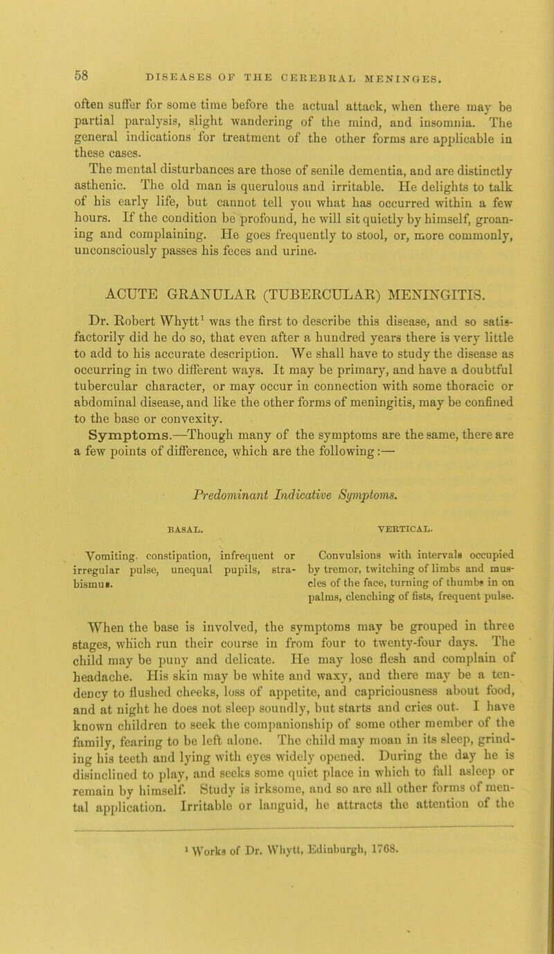 often suffer for some time before the actual attack, when there may be partial paralysis, slight wandering of the mind, and insomnia. The general indications for treatment of the other forms are applicable in these cases. The mental disturbances are those of senile dementia, and are distinctly asthenic. The old man is querulous and irritable. He delights to talk of his early life, but cannot tell you what has occurred within a few hours. If the condition be profound, he will sit quietly by himself, groan- ing and complaining. He goes frequently to stool, or, more commonly, unconsciously passes his feces and urine. ACUTE GRANULAR (TUBERCULAR) MENINGITIS. Dr. Robert Whytt^ was the first to describe this disease, and so satis- factorily did he do so, that even after a hundred years there is very little to add to his accurate description. We shall have to study the disease as occurring in two different ways. It may be primary, and have a doubtful tubercular character, or may occur in connection with some thoracic or abdominal disease, and like the other forms of meningitis, may be confined to the base or convexity. Symptoms.—Though many of the symptoms are the same, there are a fcAV points of difference, which are the following:— Predominant Indicative Symptoms. BASAL. VERTICAL. Vomiting, constipation, infrequent or Convulsions with intervals occupied irregular pulse, unequal pupils, stra- by tremor, twitching of limbs and mua- bismui. cles of the face, turning of thumbs in on palms, clenching of fists, frequent pulse. When the base is involved, the symptoms may be grouped in three stages, which run their course in from four to twenty-four days. The child may be puny and delicate. He may lose flesh and complain of headache. His skin may be white and waxy, and there may be a ten- dency to flushed cheeks, loss of appetite, and capriciousness about food, and at night he does not sleep soundly, but starts and cries out. I have known children to seek the companionship of some other member of the family, fearing to be left alone. The child may moan in its sleep, grind- ing his teeth and lying with eyes widely opened. During the day he is di.sincliued to play, and seeks some quiet place in which to fall asleep or remain by himself. Study is irksome, and so are all other forms of men- tal application. Irritable or languid, he attracts the attention of the 1 Works of Dr. VVhytt, Edinburgh, 1768.
