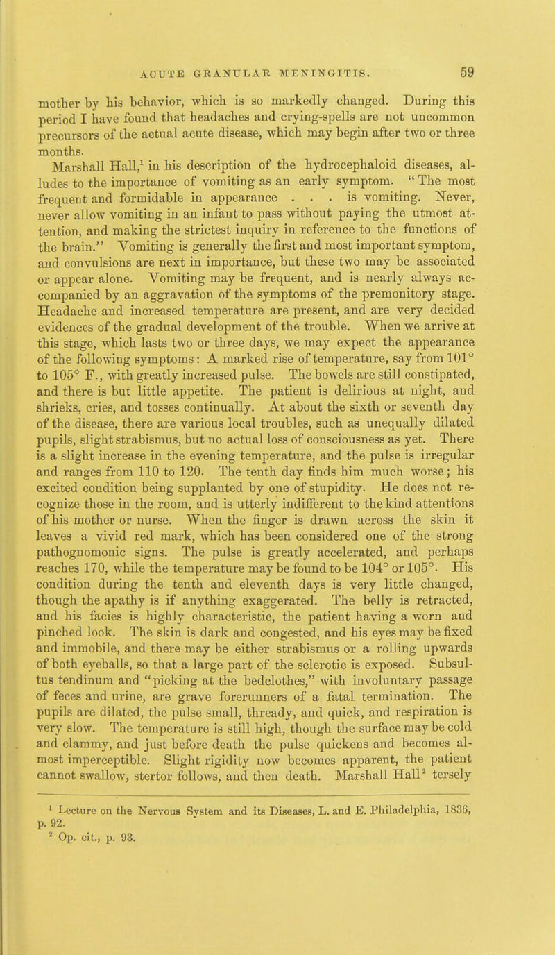 mother by his behavior, which is so markedly changed. During this period I have found that headaches and crying-spells are not uncommon precursors of the actual acute disease, which may begin after two or three months. Marshall Hall,^ in his description of the hydrocephaloid diseases, al- ludes to the importance of vomiting as an early symptom.  The most frequent and formidable in appearance ... is vomiting. Never, never allow vomiting in an infant to pass without paying the utmost at- tention, and making the strictest inquiry in reference to the functions of the brain. Vomiting is generally the first and most important symptom, and convulsions are nest in importance, but these two may be associated or appear alone. Vomiting may be frequent, and is nearly always ac- companied by an aggravation of the symptoms of the premonitory stage. Headache and increased temperature are present, and are very decided evidences of the gradual development of the trouble. When we arrive at this stage, which lasts two or three days, we may expect the appearance of the following symptoms: A marked rise of temperature, say from 101° to 105° F., with greatly increased pulse. The bowels are still constipated, and there is but little appetite. The patient is delirious at night, and shrieks, cries, and tosses continually. At about the sixth or seventh day of the disease, there are various local troubles, such as unequally dilated pupils, slight strabismus, but no actual loss of consciousness as yet. There is a slight increase in the evening temperature, and the pulse is irregular and ranges from 110 to 120. The tenth day finds him much worse ; his excited condition being supplanted by one of stupidity. He does not re- cognize those in the room, and is utterly indifferent to the kind attentions of his mother or nurse. When the finger is drawn across the skin it leaves a vivid red mark, which has been considered one of the strong pathognomonic signs. The pulse is greatly accelerated, and perhaps reaches 170, while the temperature may be found to be 104° or 105°. His condition during the tenth and eleventh days is very little changed, though the apathy is if anything exaggerated. The belly is retracted, and his facies is highly characteristic, the patient having a worn and pinched look. The skin is dark and congested, and his eyes may be fixed and immobile, and there may be either strabismus or a rolling upwards of both eyeballs, so that a large part of the sclerotic is exposed. Subsul- tus tendinum and picking at the bedclothes, with involuntary passage of feces and urine, are grave forerunners of a fatal termination. The pupils are dilated, the pulse small, thready, and quick, and respiration is very slow. The temperature is still high, though the surface may be cold and clammy, and just before death the pulse quickens and becomes al- most imperceptible. Slight rigidity now becomes apparent, the patient cannot swallow, stertor follows, and then death. Marshall HalP tersely ' Lecture on the Nervous System and its Diseases, L. and E. Philadelphia, 1836, p. 92. ''■ Op. cit., p. 93.