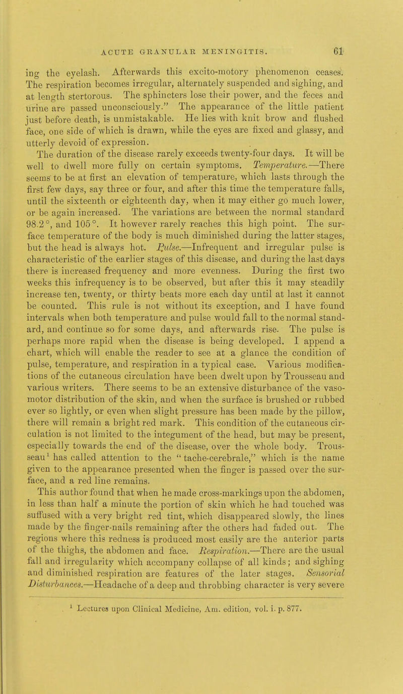 ing the eyelash. Afterwards this excito-motory phenomenon ceases. The respiration becomes irregular, alternately suspended and sighing, and at length stertorous. The sphincters lose their power, and the feces and urine are passed unconsciously. The appearance of the little patient just before death, is unmistakable. He lies with knit brow and flushed face, one side of which is drawn, while the eyes are fixed and glassy, and utterly devoid of expression. The duration of the disease rarely exceeds twenty-four days. It will be well to dwell more fully on certain symptoms. Temperature.—There seems to be at first an elevation of temperature, which lasts through the first few days, say three or four, and after this time the temperature falls, until the sixteenth or eighteenth day, when it may either go much lower, or be again increased. The variations are between the normal standard 98.2°, and 105°. It however rarely reaches this high point. The sur- face temperature of the body is much diminished during the latter stages, but the head is always hot. I^idse.—Infrequent and irregular pulse is characteristic of the earlier stages of this disease, and during the last days there is increased frequency and more evenness. During the first two weeks this infrequency is to be observed, but after this it may steadily increase ten, twenty, or thirty beats more each day until at last it cannot be counted. This rule is not without its exception, and I have found intervals when both temperature and pulse would fall to the normal stand- ard, and continue so for some days, and afterwards rise. The pulse is perhaps more rapid when the disease is being developed, I append a chart, which will enable the reader to see at a glance the condition of pulse, temperature, and respiration in a typical case. Various modifica- tions of the cutaneous circulation have been dwelt upon by Trousseau and various writers. There seems to be an extensive disturbance of the vaso- motor distribution of the skin, and when the surface is brushed or rubbed ever so lightly, or even when slight pressure has been made by the pillow, there will remain a bright red mark. This condition of the cutaneous cir- culation is not limited to the integument of the head, but may be present, especially towards the end of the disease, over the whole body. Trous- seau^ has called attention to the  tache-cerebrale, which is the name given to the appearance presented when the finger is passed over the sur- face, and a red line remains. This author found that when he made cross-markings upon the abdomen, in less than half a minute the portion of skin which he had touched was suffused with a very bright red tint, which disappeared slowly, the lines made by the finger-nails remaining after the others had faded out. The regions where this redness is produced most easily are the anterior parts of the thighs, the abdomen and face. Respiration.—There are the usual fall and irregularity which accompany collapse of all kinds; and sighing and diminished respiration are features of the later stages. Sensorial Disturbances.—Headache of a deep and throbbing character is very severe ^ Lectures upon Clinical Medicine, Am. edition, vol. i. p. 877.
