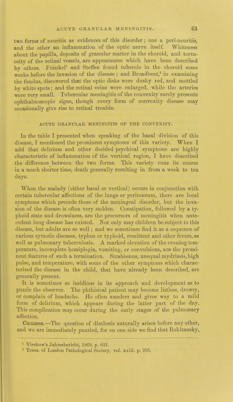 two forms of neuritis as evidences of this disorder ; one a peri-neuritis, and the other an inflammation of the optic nerve itself Whiteness about the papilla, deposits of granular matter in the choroid, and tortu- osity of the retinal vessels, are appearances which have been described by others. FriinkeP and Steffen found tubercle in the choroid some weeks before the invasion of the disease ; and Broadbent,'' in examining the fundus, discovered that the optic disks were dusky red, and mottled by white spots; and the retinal veins were enlarged, while the arteries were very small. Tubercular meningitis of the convexity rarely presents ophthalmoscopic signs, though every form of convexity disease may occasionally give rise to retinal trouble. ACUTE GRANULAR MENINGITIS OF THE CONVEXITY. In the table I presented when speaking of the basal division of this disease, I mentioned the prominent symptoms of this variety. When I add that delirium and other decided psychical symptoms are highly characteristic of inflammation of the vertical region, I have described the difference between the two forms. This variety runs its course in a much shorter time, death generally resulting in from a week to ten days. When the malady (either basal or vertical) occurs in conjunction with certain tubercular affections of the lungs or peritoneum, there are local symptoms which precede those of the meningeal disorder, but the inva- sion of the disease is often very sudden. Constipation, followed by a ty- phoid state and drowsiness, are the precursors of meningitis when ante- cedent lung disease has existed. Not only may children be subject to this disease, but adults are as well; and we sometimes find it as a sequence of various zymotic diseases, typhus or typhoid, remittent and other fevers, as well as pulmonary tuberculosis. A marked elevation of the evening tem- perature, incomplete hemiplegia, vomiting, or convulsions, are the promi- nent features of such a termination. Strabismus, unequal mydriasis, high pulse, and temperature, with some of the other symptoms which charac- terized the disease in the child, that have already been described, are generally present. It is sometimes so insidious in its approach and development as to puzzle the observer. The phthisical patient may become listless, drowsy, or complain of headache. He often wanders and gives way to a mild form of delirium, which appears during the latter part of the day. This complication may occur during the early stages of the pulmonary affection. Causes.—The question of diathesis naturally arises before any other, and we are immediately puzzled, for on one side we find that Rokitansky, ^ Virchow's Jahresbericht, 1869, p. 621. ^ Trana. of London Patliological Society, vol. xxiii. p. 216.
