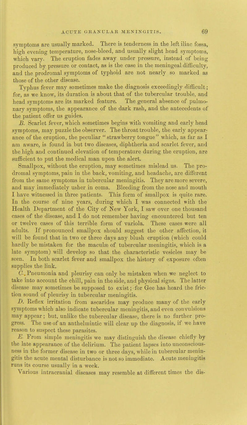 symptoms are usually marked. There is tenderness in the left iliac fossa, high evening temperature, nose-bleed, and usually slight head symptoms, which vary. The eruption fades away under pressure, instead of being produced by pressure or contact, as is the case in the meningeal difficulty, and the prodromal symptoms of typhoid are not nearly so marked as those of the other disease. Typhus fever may sometimes make the diagnosis exceedingly difficult; for, as we know, its duration is about that of the tubercular trouble, and head symptoma are its marked feature. The general absence of pulmo- nary symptoms, the appearance of the dark rash, and the antecedents of the patient offer us guides. £. Scarlet fever, which sometimes begins with vomiting and early head symptoms, may puzzle the observer. The throat trouble, the early appear- ance of the eruption, the peculiar strawberry tongue which, as far as I am aware, is found in but two diseases, diphtheria and scarlet fever, and the high and continued elevation of temperature during the eruption, are sufficient to put the medical man upon the alert. Smallpox, without the eruption, may sometimes mislead us. The pro- dromal symptoms, pain in the back, vomiting, and headache, are different from the same symptoms in tubercular meningitis. They are more severe, and may immediately usher in coma. Bleeding from the nose and mouth I have witnessed in three patients. This form of smallpox is quite rare. In the course of nine years, during which I was connected with the Health Department of the City of New York, I saw over one thousand cases of the disease, and I do not remember having encountered but ten or twelve cases of this terrible form of variola. These cases were all adults. If pronounced smallpox should suggest the other affection, it will be found that in two or three days any blush eruption (which could hardly be mistaken for the maculre of tubercular meningitis, which is a late symptom) will develop so that the characteristic vesicles may be seen. In both scarlet fever and smallpox the history of exposure often supplies the link. C-.Pneumonia and pleurisy can only be mistaken when we neglect to take into account the chill, pain in the side, and physical signs. The latter disea.se may sometimes be supposed to exist; for Gee has heard the fric- tion sound of pleurisy in tubercular meningitis. D. Reflex irritation from ascarides may produce many of the early symptoms which also indicate tubercular meningitis, and even convulsions may appear; but, unlike the tubercular disease, there is no further pro- gress. The use of an anthelmintic will clear up the diagnosis, if we have reason to suspect these parasites. E. From simple meningitis we may distinguish the disease chiefly by the late appearance of the delirium. The patient lapses into unconscious- ness in the former disease in two or three days, while in tubercular menin- gitis the acute mental disturbance is not so immediate. Acute meningitis runs its course usually in a week. Various intracranial diseases may resemble at different times the dis-