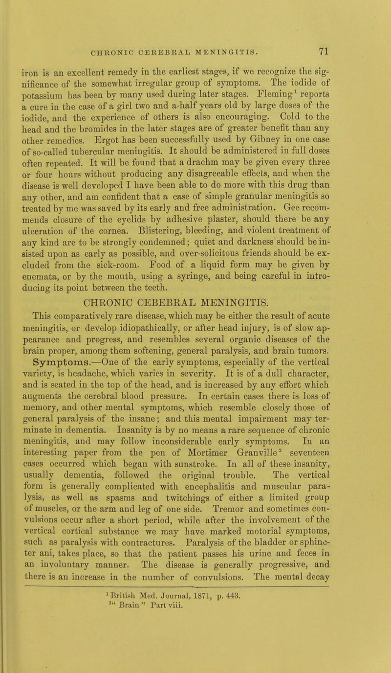 iron is an excellent remedy in the earliest stages, if we recognize the sig- nificance of the somewhat irregular group of symptoms. The iodide of potassium has been by many used during later stages. Fleming' reports a cure in the case of a girl two and a-half years old by large doses of the iodide, and the experience of others is also encouraging. Cold to the head and the bromides in the later stages are of greater benefit than any other remedies. Ergot has been successfully used by Gibney in one case of so-called tubercular meningitis. It should be administered in full doses often repeated. It will be found that a drachm may be given every three or four hours without producing any disagreeable effects, and when the disease is well developed I have been able to do more with this drug than any other, and am confident that a case of simple granular meningitis so treated by me was saved by its early and free administration. Gee recom- mends closure of the eyelids by adhesive plaster, should there be any ulceration of the cornea. Blistering, bleeding, and violent treatment of any kind are to be strongly condemned; quiet and darkness should be in- sisted upon as early as possible, and over-solicitous friends should be ex- cluded from the sick-room. Food of a liquid form may be given by enemata, or by the mouth, using a syringe, and being careful in intro- ducing its point between the teeth. CHRONIC CEBEBRAL MENINGITIS. This comparatively rare disease, which may be either the result of acute meningitis, or develop idiopathically, or after head injury, is of slow ap- pearance and progress, and resembles several organic diseases of the brain proper, among them softening, general paralysis, and brain tumors. Symptoms.—One of the early symptoms, especially of the vertical variety, is headache, which varies in severity. It is of a dull character, and is seated in the top of the head, and is increased by any effort which augments the cerebral blood pressure. In certain cases there is loss of memory, and other mental symptoms, which resemble closely those of general paralysis of the insane; and this mental impairment may ter- minate in dementia. Insanity is by no means a rare sequence of chronic meningitis, and may follow inconsiderable early symptoms. In an interesting paper from the pen of Mortimer Granville^ seventeen cases occurred which began with sunstroke. In all of these insanity, usually dementia, followed the original trouble. The vertical form is generally complicated with encephalitis and muscular para- lysis, as well as spasms and twitchings of either a limited group of muscles, or the arm and leg of one side. Tremor and sometimes con- vulsions occur after a short period, while after the involvement of the vertical cortical substance we may have marked motorial symptoms, such as paralysis with contractures. Paralysis of the bladder or sphinc- ter ani, takes place, so that the patient passes his urine and feces in an involuntary manner. The disease is generally progressive, and there is an increase in the number of convulsions. The mental decay 1 British Med. Journal, 1871, p. 443. » Brain  Part viii.