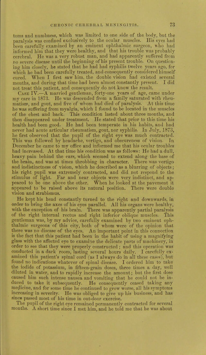 tonis and numbness, which was limited to one side of the body, but the paralysis was confined exclusively to the ocular muscles. His eyes had been carefully examined by an eminent ophthalmic surgeon, who had informed him that they were healthy, and that his trouble was probably cerebral. He was a very robust man, and had apparently suffered from no severe disease until the beginning of his present trouble. On question- ing him closely, he stated that he had had syphilis twelve years ago, for which he had been carefully treated, and consequently considered himself cured. When I first saw him, the double vision had existed several mouths, and during that time had been almost constantly present. I did not treat this patient, and consequently do not know the result. Case IV.—A married gentleman, forty-one years of age, came under my care in 1873. He was descended from a family saturated with rheu- matism, and gout, and five of whom had died of paralysis. At this time he was suffering from myalgia, which I found to be located in the muscles of the chest and back. This condition lasted about three months, and then disappeared under treatment. He stated that prior to this time his health had been good. He had been temperate in his habits, and had never had acute articular rheumatism, gout, nor syphilis. In July, 1873, he first observed that the pupil of the right eye was much contracted. This was followed by headache, vertigo, and obscureness of vision. In December he came to my office and informed me that his ocular troubles had increased. At that time his condition was as follows: He had a dull, heavy pain behind the ears, which seemed to extend along the base of the brain, and was at times throbbing in character. There was vertigo and indistinctness of vision, which he described as a blurring of objects; his right pupil was extremely contracted, and did not respond to the stimulus of light. Far and near objects were very indistinct, and ap- peared to be One above the other. When he looked at the pavement it appeared to be raised above its natural position. There were double vision and strabismus. He kept his head constantly turned to the right and downwards, in order to bring the axes of his eyes parallel. All his organs were healthy, with the exception of his brain. There was apparently partial paralysis of the right internal rectus and right inferior oblique muscles. This gentleman was, by my advice, carefully examined by two eminent oph- thalmic surgeons of this city, both of whom were of the opinion that there was no disease of the eyes. An important point in this connection is the fact that this patient had been in the habit of using a magnifying glass with the affected eye to examine the delicate parts of machinery, in order to see that they were properly constructed ; and this operation was conducted in a dark room, lasting several hours daily. I carefully ex- amined this patient's spinal cord (as I always do in all these cases), but found no indications whatever of spinal disease. I ordered him to take the iodide of potassium, in fifteen-grain doses, three times a day, well diluted in water, and to rapidly increase the amount; but the first dose caused him such intense nausea and vomiting that he could not be in- duced ^ to take it subsequently. He consequently ceased taking any medicine, and for some time he continued to grow worse, all his symptoms increasing in severity. He was obliged to give up his business, and has since passed most of his time in out-door exercise. The pupil of the right eye remained permanently contracted for several months. A short time since I met him, and he told me that he was about