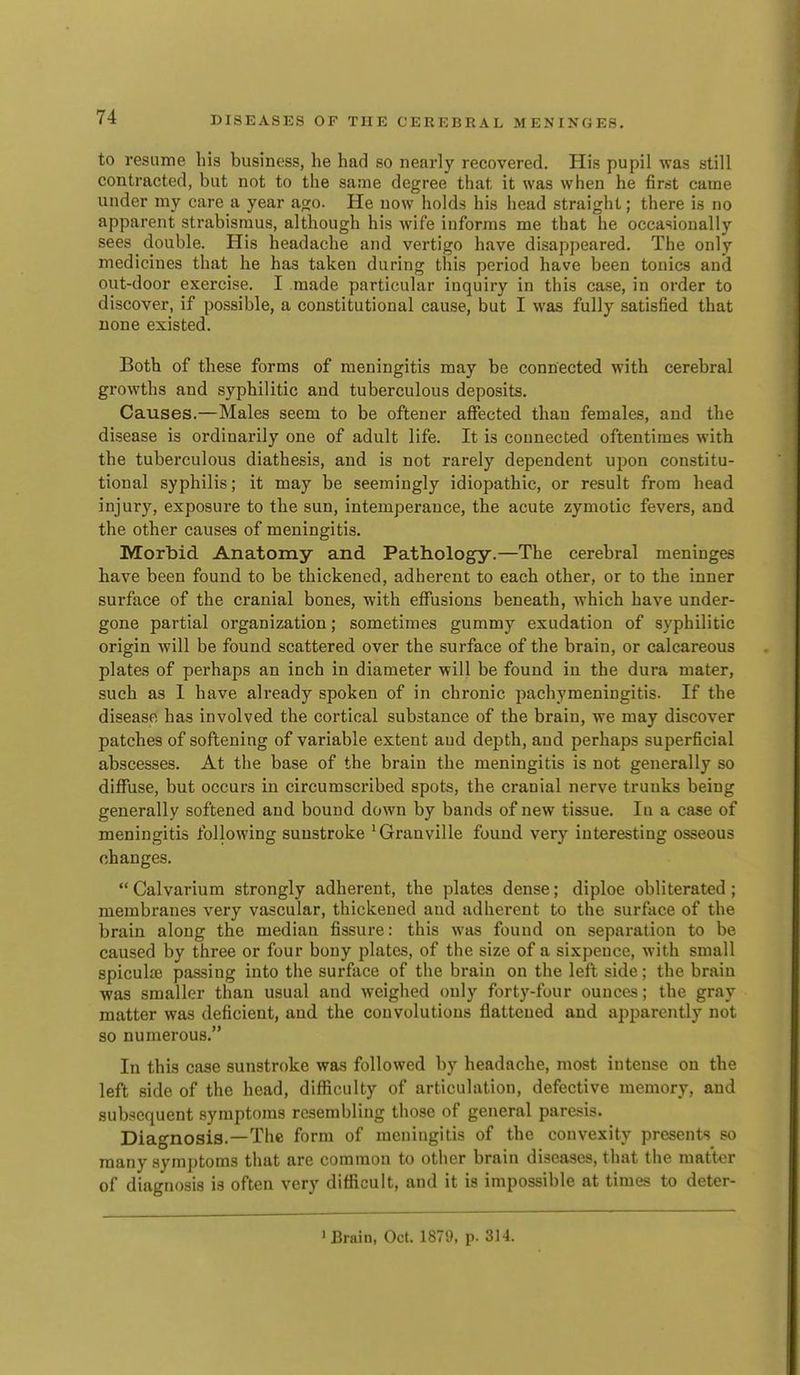 to resume his business, he had so nearly recovered. His pupil was still contracted, but not to the same degree that it was when he firrit came under my care a year ago. He now holds his head straight; there is no apparent strabismus, although his wife informs me that he occasionally sees double. His headache and vertigo have disappeared. The only medicines that he has taken during this period have been tonics and out-door exercise. I made particular inquiry in this case, in order to discover, if possible, a constitutional cause, but I was fully satisfied that none existed. Both of these forms of meningitis may be connected with cerebral growths and syphilitic and tuberculous deposits. Causes.—Males seem to be oftener affected than females, and the disease is ordinarily one of adult life. It is connected oftentimes with the tuberculous diathesis, and is not rarely dependent upon constitu- tional syphilis; it may be seemingly idiopathic, or result from head injury, exposure to the sun, intemperance, the acute zymotic fevers, and the other causes of meningitis. Morbid Anatomy and Pathology.—The cerebral meninges have been found to be thickened, adherent to each other, or to the inner surface of the cranial bones, with effusions beneath, which have under- gone partial organization; sometimes gummy exudation of syphilitic origin Avill be found scattered over the surface of the brain, or calcareous plates of perhaps an inch in diameter will be found in the dura mater, such as I have already spoken of in chronic pachymeningitis. If the disease has involved the cortical substance of the brain, we may discover patches of softening of variable extent aud depth, and perhaps superficial abscesses. At the base of the brain the meningitis is not generally so diffuse, but occurs in circumscribed spots, the cranial nerve trunks being generally softened and bound down by bands of new tissue. In a case of meningitis following sunstroke 'Granville found very interesting osseous changes.  Calvarium strongly adherent, the plates dense; diploe obliterated ; membranes very vascular, thickened and adherent to the surface of the brain along the median fissure: this was found on separation to be caused by three or four bony plates, of the size of a sixpence, with small spiculaj passing into the surface of the brain on the left side; the brain was smaller than usual and weighed only forty-four ounces; the gray matter was deficient, and the convolutions flattened and apparently not so numerous. In this case sunstroke was followed by headache, most intense on the left side of the head, diflioulty of articulation, defective memory, and subsequent symptoms resembling those of general paresis. Diagnosis.—The form of meningitis of the convexity presents so many symptoms that are common to other brain diseases, that the matter of diagnosis is often very difficult, and it is impossible at times to deter- ' Brain, Oct. 1879, p. 314.