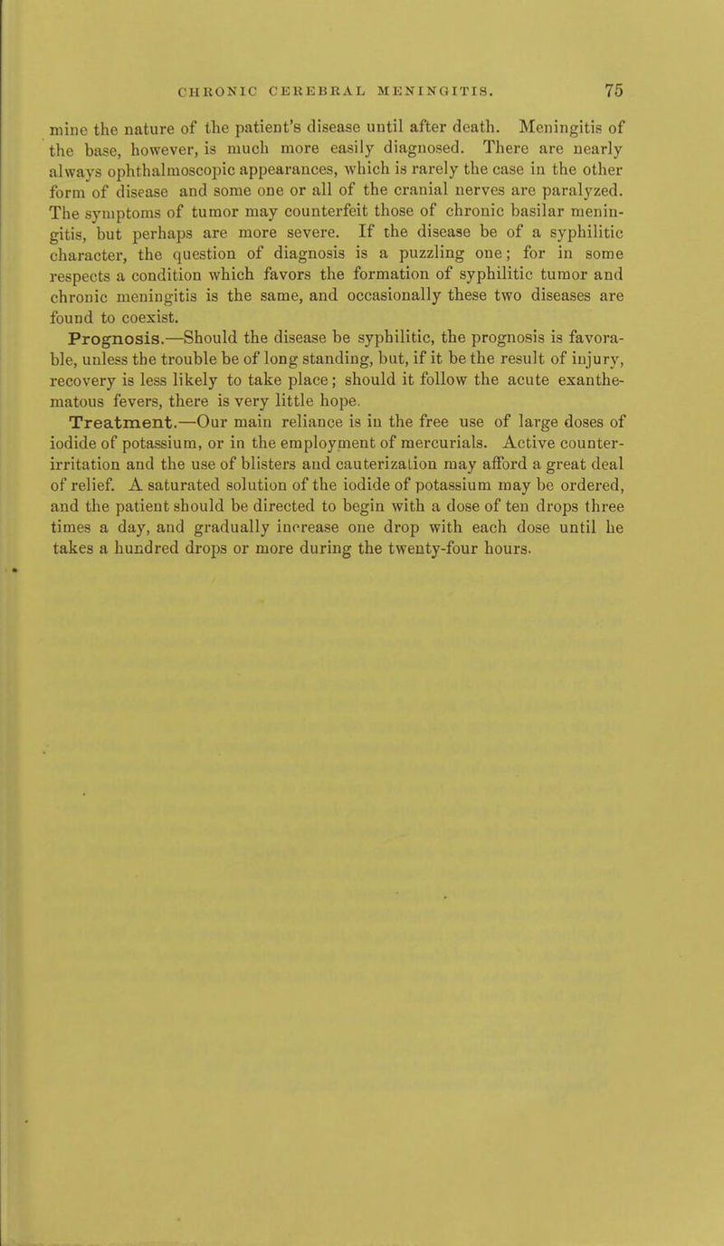 mine the nature of the patient's disease until after death. Meningitis of the base, however, is much more easily diagnosed. There are nearly always ophthalmoscopic appearances, which is rarely the case in the other form of disease and some one or all of the cranial nerves are paralyzed. The symptoms of tumor may counterfeit those of chronic basilar menin- gitis, but perhaps are more severe. If the disease be of a syphilitic character, the question of diagnosis is a puzzling one; for in some respects a condition which favors the formation of syphilitic tumor and chronic meningitis is the same, and occasionally these two diseases are found to coexist. Prognosis.—Should the disease be syphilitic, the prognosis is favora- ble, unless the trouble be of long standing, but, if it be the result of injury, recovery is less likely to take place; should it follow the acute exanthe- matous fevers, there is very little hope. Treatment.—Our main reliance is in the free use of large doses of iodide of potassium, or in the employment of mercurials. Active counter- irritation and the use of blistei's and cauterization may afford a great deal of relief. A saturated solution of the iodide of potassium may be ordered, and the patient should be directed to begin with a dose of ten drops three times a day, and gradually increase one drop with each dose until he takes a hundred drops or more during the twenty-four hours.