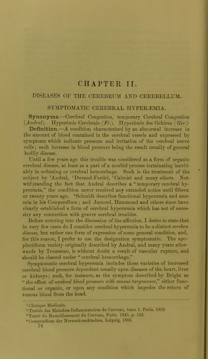 CHAPTER II. DISEASES OF THE CEREBRUM AND CEREBELLUM. SYMPTOMATIC CEREBRAL HYPEREMIA. Synonyms.—Cerebral Congestion, temporary Cerebral Congestion (Aiidral). Hyper^mie Cerebrale (i^?-.). B[yperamie des Gebirns {Ger.) Definition.—A condition characterized by an abnormal increase in the amount of blood contained in the cerebral vessels and expressed by symptoms which indicate pressure and irritation of the cerebral nerve cells; such increase in blood pressure being the result usually of general bodily disease. Until a few years ago this trouble was considered as a form of organic cerebral disease, at least as a part of a morbid process terminating inevit- ably in softening or cerebral hemorrhage. Such is the treatment of the subject by 'Andral, ^Durand-Fardel,Calmiel and many others. Not- withstanding the fact that Andral describes a  temporary cerebral hy- persemia, the condition never received any extended notice until fifteen or twenty years ago. *Schmidt describes functional hypertemia and anae- mia in his Compendium ; and Jaccord, Hammond and others since have clearly established a form of cerebral hypertemia which has not of neces- sity any connection with graver cerebral troubles. Before entering into the discussion of the affection, I desire to state that in very few cases do I consider cerebral hypersemia to be a disti7ict cerebra disease, but rather one form of expression of some general condition, and, for this reason, I prefer to use the designation symptomatic. The apo- plectiform variety originally described by Andral, and many years after- wards by Trousseau, is without doubt a result of vascular rupture, and should be clas.sed under  cerebral hemorrhage. Symptomatic cerebral hyperremia includes those varieties of increased cerebral blood pressure dejiendent usually upon diseases of the heart, liver or kidneys; such, for instance, as the symptom described by Bright as  the effect of cet'ehral blood pressure with venom iurgescence either func- tional or organic, or upon any condition which impedes the return of venous blood from the head. ^Cliniqne Medicate. Trait^s des Maladiefl-TnflainmatoireR dii Cervean, tome 1, Paris, 1859. Traild dn Rxmollis^emcnt dii Corveaii, Paris. 184:^. p. 153. ♦Compendium der Nervenkraiikheiten, Leipzig, 1869.