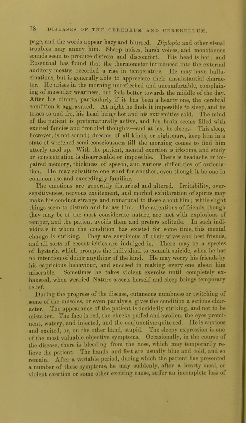 page, and the words appear hazy and blurred. Diplopia and other visual troubles may annoy hira. Sharp noises, harsh voices, and monotonous sounds seem to produce distress and discomfort. His head is hot; and Rosenthal has found that the thermometer introduced into the external auditory meatus recorded a rise in temperature. He may have hallu- cinations, but is generally able to appreciate their unsubstantial charac- ter. He arises in the morning unrefreshed and uncomfortable, complain- ing of muscular weariness, but feels better towards the middle of the day. After his dinner, particularly if it has been a hearty one, the cerebral condition is aggravated. At night he finds it impossible to sleep, and he tosses to and fro, his head being hot and his extremities cold. The mind of the patient is preternaturally active, and his brain seems filled with excited fancies and troubled thoughts—and at last he sleeps. This sleep, however, is not sound; dreams of all kinds, or nightmare, keep him in a state of wretched semi-consciousness till the morning comes to fiud him utterly used up. With the patient, mental exertion is irksome, and study or concentration is disagreeable or impossible. There is headache or im- paired memory, thickness of speech, and various difficulties of articula- tion. He may substitute one word for another, even though it be one in common use and exceedingly familiar. The emotions are generally disturbed and altered. Irritability, over- sensitiveness, nervous excitement, and morbid exhilaration of spirits may make his conduct strange and unnatural to those about him; while slight things seem to disturb and harass him. The attentions of friends, though they may be of the most considerate nature, are met with explosions of temper, and the patient avoids them and prefers solitude. In such indi- viduals in whom the condition has existed for some time, this mental change is striking. They are suspicious of their wives and best friends, and all sorts of eccentricities are indulged in. There may be a species of hysteria which prompts the individual to commit suicide, when he has no intention of doing anything of the kind. He may worry his friends by his capricious behaviour, and succeed in making every one about him miserable. Sometimes he takes violent exercise until completely ex- hausted, when wearied Nature asserts herself and sleep brings temporary relief During the progress of the disease, cutaneous numbness or twitching of some of the muscles, or even paralysis, gives the condition a serious char- acter. The appearance of the patient is decidedly striking, and not to be mistaken. The face is red, the cheeks puffed and swollen, the eyes promi- nent, watery, and injected, and the conjunctivto quite red. He is anxious and excited, or, on the other hand, stupid. The sleepy expression is one of the most valuable objective symptoms. Occasionally, in the course of the disease, there is bleeding from the nose, which may temporarily re- lieve the patient. The hands and feet are usually blue and cold, and so remain. After a variable period, during which the patient has presented a number of these symptoms, he may suddenly, after a hearty meal, or violent exertion or some other exciting cause, suffer an incomplete loss of