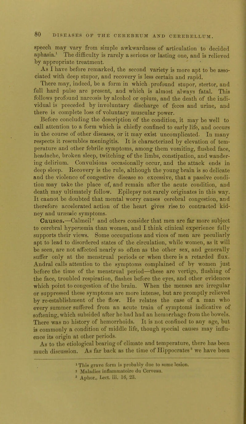 speech may vary from simple awkwardness of articulation to decided aphasia/ Tlie difficulty is rarely a serious or lasting one, and is relieved by appropriate treatment. As I have before remarked, the second variety is more apt to be asso- ciated with deep stupor, and recovery is less certain and rapid. There may, indeed, be a form in which profound stupor, stertor, and full hard pulse are present, and which is almost always fatal. This follows profound narcosis by alcohol or opium, and the death of the indi- vidual is preceded by involuntary discharge of feces and urine, and there is complete loss of voluntary muscular power. Before concluding the description of the condition, it may be well to call attention to a form which is chiefly confined to early life, and occurs in the course of other diseases, or it may exist uncomplicated. In many respects it resembles meningitis. It is characterized by elevation of tem- perature and other febrile symptoms, among them vomiting, flushed face, headache, broken sleep, twitching of the limbs, constipation, and wander- ing delirium. Convulsions occasionally occur, and the attack ends in deep sleep. Recovery is the rule, although the young brain is so delicate and the violence of congestive disease so excessive, that a passive condi- tion may take the place of, and remain after the acute condition, and death may ultimately follow. Epilepsy not rarely originates in this way. It cannot be doubted that mental worry causes cerebral congestion, and therefore accelerated action of the heart gives rise, to contracted kid- ney and urjeraic symptoms. Causes.—Calmeil^ and others consider that men are far more subject to cerebral hypersemia than women, and I think clinical experience fully supports their views. Some occupations and vices of men are peculiarly apt to lead to disordered states of the circulation, while women, as it will be seen, are not affected nearly so often as the other sex, and generally suffer only at the menstrual periods or when there is a retarded flux. Andral calls attention to the symptoms complained of by women just before the time of the menstrual period—these are vertigo, flushing of the face, troubled respiration, flashes before the eyes, and other evidences which point to congestion of the brain. When the menses are irregular or suppressed these symptoms are more intense, but are promptly relieved by re-establishment of the flow. He relates the case of a man who every summer suffered from an acute train of symptoms indicative of softening, which subsided after he had had an hemorrhage from the bowels. There was no history of hemorrhoids. It is not confined to any age, but is commonly a condition of middle life, though special causes may influ- ence its origin at other periods. As to the etiological iDcariugof climate and temperature, there has been much discussion. As far back as the time of Hippocrates' we have been ' This grave form is probably due to some lesion. 3 Maladies inflaiiimatoirc du Ccrveau. * Apiior., Lcct. iii. 16, 23.