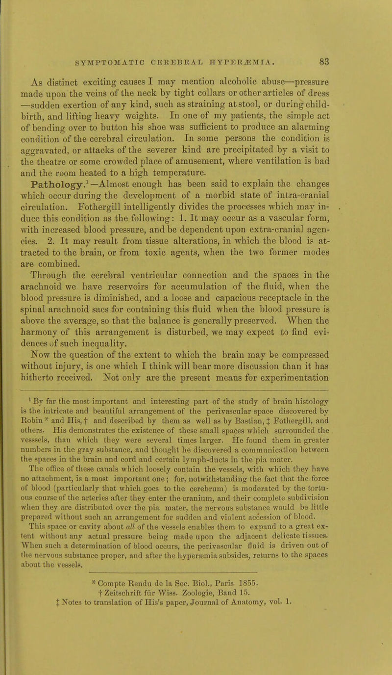 As distinct exciting causes I may mention alcoholic abuse—pressure made upon the veins of the neck by tight collars or other articles of dress —sudden exertion of any kind, such as straining at stool, or during child- birth, and lifting heavy weights. In one of my patients, the simple act of bending over to button his shoe was sufficient to produce an alarming condition of the cerebral circulation. In some persons the condition is aggravated, or attacks of the severer kind are precipitated by a visit to the theatre or some crowded place of amusement, where ventilation is bad and the room heated to a high temperature. Pathology.^—Almost enough has been said to explain the changes which occur during the development of a morbid state of intra-cranial circulation. Fothergill intelligently divides the proc^esses which may in- duce this condition as the following: 1. It may occur as a vascular form, with increased blood pressure, and be dependent upon extra-cranial agen- cies. 2. It may result from tissue alterations, in which the blood is at- tracted to the brain, or from toxic agents, when the two former modes are combined. Through the cerebral ventricular connection and the spaces in the arachnoid we have reservoirs for accumulation of the fluid, when the blood pressure is diminished, and a loose and capacious receptacle in the spinal arachnoid sacs for containing this fluid when the blood pressure is above the average, so that the balance is generally preserved. When the harmony of this arrangement is disturbed, we may expect to find evi- dences uf such inequality. Now the question of the extent to which the brain may be compressed without injury, is one which I think will bear more discussion than it has hitherto received. Not only are the present means for experimentation ^ By far the most important and interesting part of the study of brain histology is the intricate and beautiful arrangement of the perivascular space discovered by Eobin* and His, f and described by them as well as by Bastian, J Fothergill, and others. His demonstrates the existence of these small spaces which surrounded the vesssels, than which they were several times larger. He found them in greater numbers in the gray substance, and thought he discovered a communication between the spaces in the brain and cord and certain lymph-ducts in the pia mater. Tl»e office of these canals which loosely contain the vessels, Avith which they have no attaclinient, is a most important one; for, notwithstanding the fact that the force of blood (particularly that which goes to the cerebrum) is moderated by the tortu- ous course of the arteries after they enter the cranium, and their complete subdivision wlien they are distributed over the pia mater, the nervous substance would be little prepared without such an arrangement for sudden and violent accession of blood. This space or cavity about all of the vessels enables them to expand to a great ex- tent without any actual pressure being made upon the adjacent delicate tissues. When such a determination of blood occurs, the perivascular fluid is driven out of the nervous substance proper, and after the hyperjemia subsides, returns to the .spaces about the vessels. * Compte Rendu de la Soc. Biol., Paris 18.55. fZeitschrift fiir Wisa. Zoologie, Band 15. X Notes to translation of His's paper, .Journal of Anatomy, vol. 1.