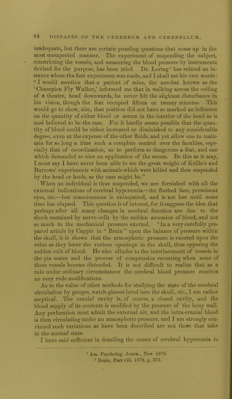 iuadequate, but there are certain puzzling questions that come up in the most unexpected manner. The experiment of suspending the subject, constricting the vessels, and measuring the blood pressure by instruments devised for the purpose, has been tried. Dr. Loring ^ has related an in- stance where the first experiment was made, and I shall use his own words:  I would mention that a patient of mine, the acrobat known as the ' Champion Fly Walker,' informed me that in walking across the ceiling of a theatre, head downwards, he never felt the slightest disturbance in his vision, though the feat occupied fifteen or twenty minutes. This would go to show, also, that position did not have so marked an influence on the quantity of either blood or serum in the interior of the head as is now believed to be the case. For it hardly seems possible that the quan- tity of blood could be either increased or diminished to any considerable degree, even at the expense of the other fluids, and yet allow one to main- tain for so long a time such a complete control over the faculties, espe- cially that of co-ordination, as to perform so dangerous a feat, and one which demanded so nice an application of the senses. Be this as it may, I must say I have never been able to see the great weight of Kellie's and Burrows' experiments with animals which were killed and then suspended by the head or heels, as the case might be. When an individual is thus suspended, we are furnished with all the external indications of cerebral hyperemia—the flushed face, prominent eyes, etc.—but consciousness is unimpaired, and is not lost until some time has elapsed. This question is of interest, for it suggests the idea that perhaps after all many changes in cerebral function are due to the shock sustained by nerve-cells by the sudden accession of blood, and not so much to the mechanical pressure exerted. ^ In a very carefully pre- pared article by Cappie in  Brain  upon the balance of pressure within the skull, it is shown that the atmospheric pressure is exerted upon the veins as they leave the various openings in the skull, thus opposing the sudden exit of blood. He also alludes to the interlacement of vessels in the pia mater and the process of compression recurring when some of these vessels become distended. It is not difficult to realize that as a rule under ordinary circumstances the cerebral blood pressure receives no very rude modifications. As to the value of other methods for studying the state of the cerebral circulation by gauges, watch-glasses luted into the skull, etc., I am rather sceptical. The cranial cavity is, of course, a closed cavity, and the blood supply of its contents is modified by the pressure of tiie bony wall. Any perforation must admit the external air, and the intra-cranial blood is then circulating under an atmospheric pressure, and I am strongly con- vinced such variations as have been described are not those that take in the normal state. I have said sufficient in detailing the causes of c(M-obral hyperjemia to 1 Am. Pflvcholog. Journ., Not. 1875. » Brain, Part viu. 1879, p. 373.