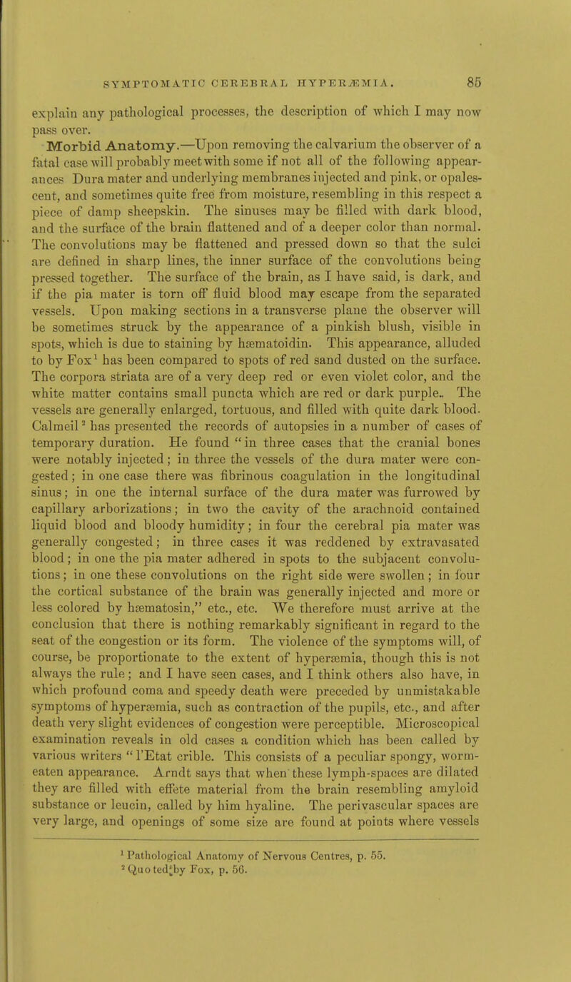 explain any pathological processes, the description of Avhich I may now pass over. Morbid Anatomy.—Upon removing the calvarium the observer of a fatal case will probably meet with some if not all of the following appear- ances Dura mater and underlying membranes injected and pink, or opales- cent, and sometimes quite free from moisture, resembling in this respect a piece of damp sheepskin. The sinuses may be filled with dark blood, and the surface of the brain flattened and of a deeper color than normal. The convolutions may be flattened and pressed down so that the sulci are defined in sharp lines, the inner surface of the convolutions being pressed together. The surface of the brain, as I have said, is dark, and if the pia mater is torn ofi fluid blood may escape from the separated vessels. Upon making sections in a transverse plane the observer will be sometimes struck by the appearance of a pinkish blush, visible in spots, which is due to staining by hsematoidin. This appearance, alluded to by Fox^ has been compared to spots of red sand dusted on the surface. The corpora striata are of a very deep red or even violet color, and the white matter contains small puncta which are red or dark purple.. The vessels are generally enlarged, tortuous, and filled with quite dark blood. CalmeiP has presented the records of autopsies in a number of cases of temporary duration. He found in three cases that the cranial bones were notably injected; in three the vessels of the dura mater were con- gested ; in one case there was fibrinous coagulation in the longitudinal sinus; in one the internal surface of the dura mater was furrowed by capillary arborizations; in two the cavity of the arachnoid contained liquid blood and bloody humidity; in four the cerebral pia mater was generally congested; in three cases it was reddened by extravasated blood ; in one the pia mater adhered in spots to the subjacent convolu- tions ; in one these convolutions on the right side were swollen; in lour the cortical substance of the brain was generally injected and more or less colored by htematosin, etc., etc. We therefore must arrive at the conclusion that there is nothing remarkably significant in regard to the seat of the congestion or its form. The violence of the symptoms will, of course, be proportionate to the extent of hypersemia, though this is not always the rule; and I have seen cases, and I think others also have, in which profound coma and speedy death were preceded by unmistakable symptoms of hyperaimia, such as contraction of the pupils, etc., and after death very slight evidences of congestion were perceptible. Microscopical examination reveals in old cases a condition which has been called by various writers  I'Etat crible. This consists of a peculiar spongy, worm- eaten appearance. Arndt says that when these lymph-spaces are dilated they are filled with efiete material from the brain resembling amyloid substance or leucin, called by him hyaline. The perivascular spaces are very large, and openings of some size are found at points where vessels ' Pathological Anatomy of Nervous Centres, p. 55. 2Quoted*by Fox, p. 56.