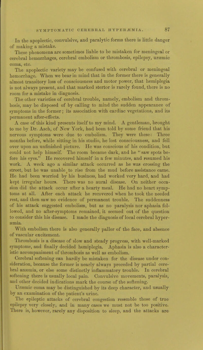 In the apoplectic, convulsive, and paralytic forms there is little danger of making a mistake. These phenomena are sometimes liable to be mistaken for meningeal or cerebral hemorrhages, cerebral embolism or thrombosis, epilepsy, uramic coma, etc. The apoplectic variety may be confused with cerebral or meningeal hemorrhage. When we bear in mind that in the former there is generally almost transitory loss of consciousness and motor power, that hemiplegia is not always present, and that marked stertor is rarely found, there is no room for a mistake in diagnosis. The other varieties of cerebral trouble, namely, embolism and throm- bosis, may be disposed of by calling to mind the sudden appearance of symptoms in the former; its association with cardiac vegetations, and its permanent after-effects. A case of this kind presents itself to my mind. A gentleman, brought to me by Dr. Asch, of New York, had been told by some friend that his nervous symptoms were due to embolism. They were these: Three months before, while sitting in his studio, he lost consciousness, and fell over upon an unfinished picture. He was conscious of his condition, but could not help himself. The room became dark, and he  saw spots be- fore his eyes. He recovered himself in a few minutes, and resumed his work. A week ago a similar attack occurred as he was crossing the street, but he was unable to rise from the mud before assistance came. He had been worried by his business, had worked very hard, and had kept irregular hours. There was no aural disease. On neither occa- sion did the attack occur after a hearty meal. He had no heart symp- toms at all. After each attack he recovered when he took the needed rest, and then saw no evidence of permanent trouble. The suddenness of his attack suggested embolism, but as no paralysis nor aphasia fol- lowed, and no after-symptoms remained, it seemed out of the question to consider this his disease. I made the diagnosis of local cerebral hyper- semia. With embolism there is also generally pallor of the face, and absence of vascular excitement. Thrombosis is a disease of slow and steady progress, with well-marked symptoms, and finally decided hemiplegia. Aphasia is also a character- istic accompaniment of thrombosis as well as embolism. Cerebral softening can hardly be mistaken for the disease under con- sideration, because the former is nearly always preceded by partial cere- bral anseraia, or else some distinctly inflammatory trouble. In cerebral softening there is usually local pain. Convulsive movements, paralysis, and other decided indications mark the course of the softening. Uremic coma may be distinguished by its deep character, and usually by an examination of the patient's urine. The epileptic attacks of cerebral congestion resemble those of true epilep.sy very closely, and iu many cases we must not be too positive. There is, however, rarely any disposition to sleep, and the attacks are